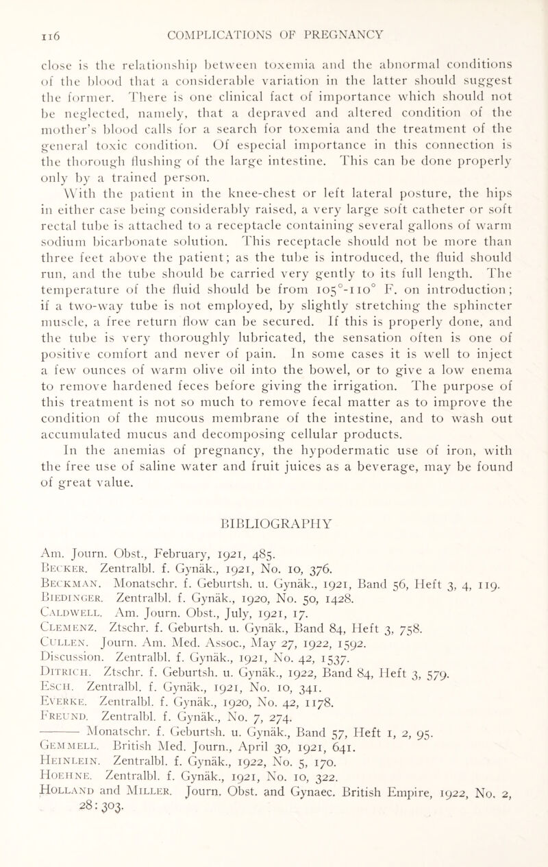 close is the relationship between toxemia and the abnormal conditions of the blood that a considerable variation in the latter should suggest the former. There is one clinical fact of importance which should not be neglected, namely, that a depraved and altered condition of the mother’s blood calls for a search for toxemia and the treatment of the general toxic condition. Of especial importance in this connection is the thorough flushing of the large intestine. This can be done properly only by a trained person. With the patient in the knee-chest or left lateral posture, the hips in either case being considerably raised, a very large soft catheter or soft rectal tube is attached to a receptacle containing several gallons of warm sodium bicarbonate solution. This receptacle should not be more than three feet above the patient; as the tube is introduced, the fluid should run, and the tube should be carried very gently to its full length. The temperature of the fluid should be from io5°-iio° F. on introduction; if a two-way tube is not employed, by slightly stretching the sphincter muscle, a free return flow can be secured. If this is properly done, and the tube is very thoroughly lubricated, the sensation often is one of positive comfort and never of pain. In some cases it is well to inject a few ounces of warm olive oil into the bowel, or to give a low enema to remove hardened feces before giving the irrigation. The purpose of this treatment is not so much to remove fecal matter as to improve the condition of the mucous membrane of the intestine, and to wash out accumulated mucus and decomposing cellular products. In the anemias of pregnancy, the hypodermatic use of iron, with the free use of saline water and fruit juices as a beverage, may be found of great value. BIBLIOGRAPHY Am. Journ. Obst., February, 1921, 485. Becker. Zentralbl. f. Gynak., 1921, No. 10, 376. Beckman. Monatschr. f. Geburtsh. u. Gynak., 1921, Band 56, Heft 3, 4, 119. Biedinger. Zentralbl. f. Gynak., 1920, No. 50, 1428. Caldwell. Am. Journ. Obst., July, 1921, 17. Clemenz. Ztschr. f. Geburtsh. u. Gynak., Band 84, Heft 3, 758. Cullen. Journ. Am. Med. Assoc., May 27, 1922, 1592. Discussion. Zentralbl. f. Gynak., 1921, No. 42, 1537. Ditrich. Ztschr. f. Geburtsh. u. Gynak., 1922, Band 84, Heft 3, 579. Esch. Zentralbl. f. Gynak., 1921, No. 10, 341. Everke. Zentralbl. f. Gynak., 1920, No. 42, 1178. Freund. Zentralbl. f. Gynak., No. 7, 274. - Monatschr. f. Geburtsh. u. Gynak., Band 57, Heft 1, 2, 95. Gemmell. British Med. Journ., April 30, 1921, 641. Heinlein. Zentralbl. f. Gynak., 1922, No. 5, 170. Hoehne. Zentralbl. f. Gynak., 1921, No. 10, 322. Holland and Miller. Journ. Obst. and Gynaec. British Empire, 1922, No, 2, 28: 303.