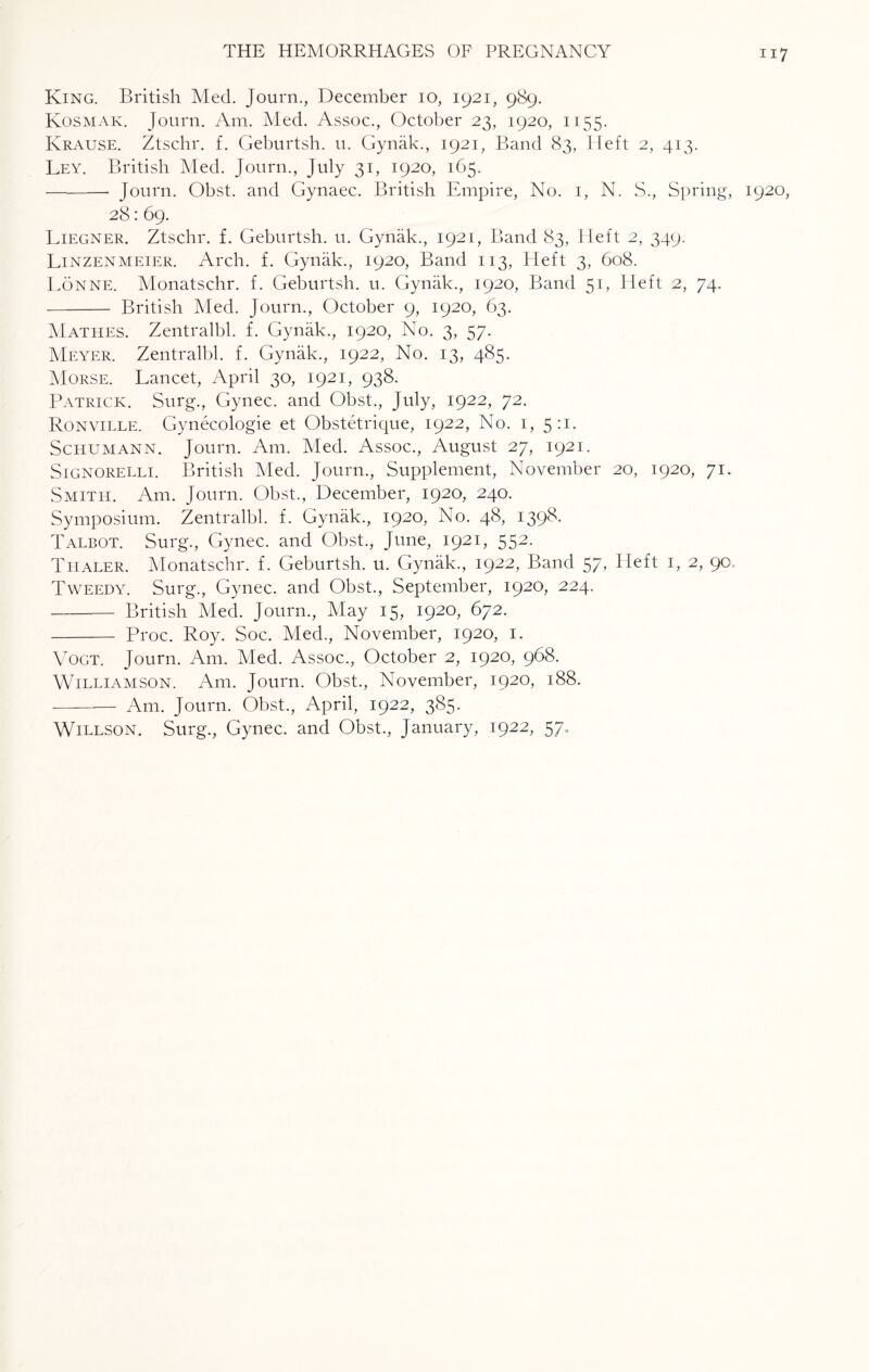 King. British Med. Journ., December 10, 1921, 989. Kosmak. Journ. Am. Med. Assoc., October 23, 1920, 1155. Krause. Ztschr. f. Geburtsh. u. Gynak., 1921, Band 83, Heft 2, 413. Ley. British Med. Journ., July 31, 1920, 165. -- Journ. Obst. and Gynaec. British Empire, No. 1, N. S., Spring, 1920, 28: 69. Liegner. Ztschr. f. Geburtsh. u. Gynak., 1921, Band 83, LI eft 2, 349. Linzenmeier. Arch. f. Gynak., 1920, Band 113, Heft 3, 608. Lonne. Monatsc.hr. f. Geburtsh. u. Gynak., 1920, Band 51, Heft 2, 74. - British Med. Journ., October 9, 1920, 63. Mathes. Zentralbl. f. Gynak., 1920, No. 3, 57. Meyer. Zentralbl. f. Gynak., 1922, No. 13, 485. Morse. Lancet, April 30, 1921, 938. Patrick. Surg., Gynec. and Obst., July, 1922, 72. Ronville. Gynecologie et C^bstetrique, 1922, No. 1, 5:1. Schumann. Journ. Am. Med. Assoc., August 27, 1921. Signorelli. British Med. Journ., Supplement, November 20, 1920, 71. Smith. Am. Journ. Obst., December, ig20, 240. Symposium. Zentralbl. f. Gynak., 1920, No. 48, 1398. Talbot. Surg., Gynec. and Obst., June, 1921, 552. Thaler. Monatschr. f. Geburtsh. u. Gynak., 1922, Band 57, Heft 1, 2, 90. Tweedy. Surg., Gynec. and Obst., September, 1920, 224. -British Med. Journ., May 15, 1920, 672. - Proc. Roy. Soc. Med., November, 1920, 1. Vogt. Journ. Am. Med. Assoc., October 2, 1920, 968. Williamson. Am. Journ. Obst., November, 1920, 188. -Am. Journ. Obst., April, 1922, 385. Willson. Surg., Gynec. and Obst., January, 1922, 57*