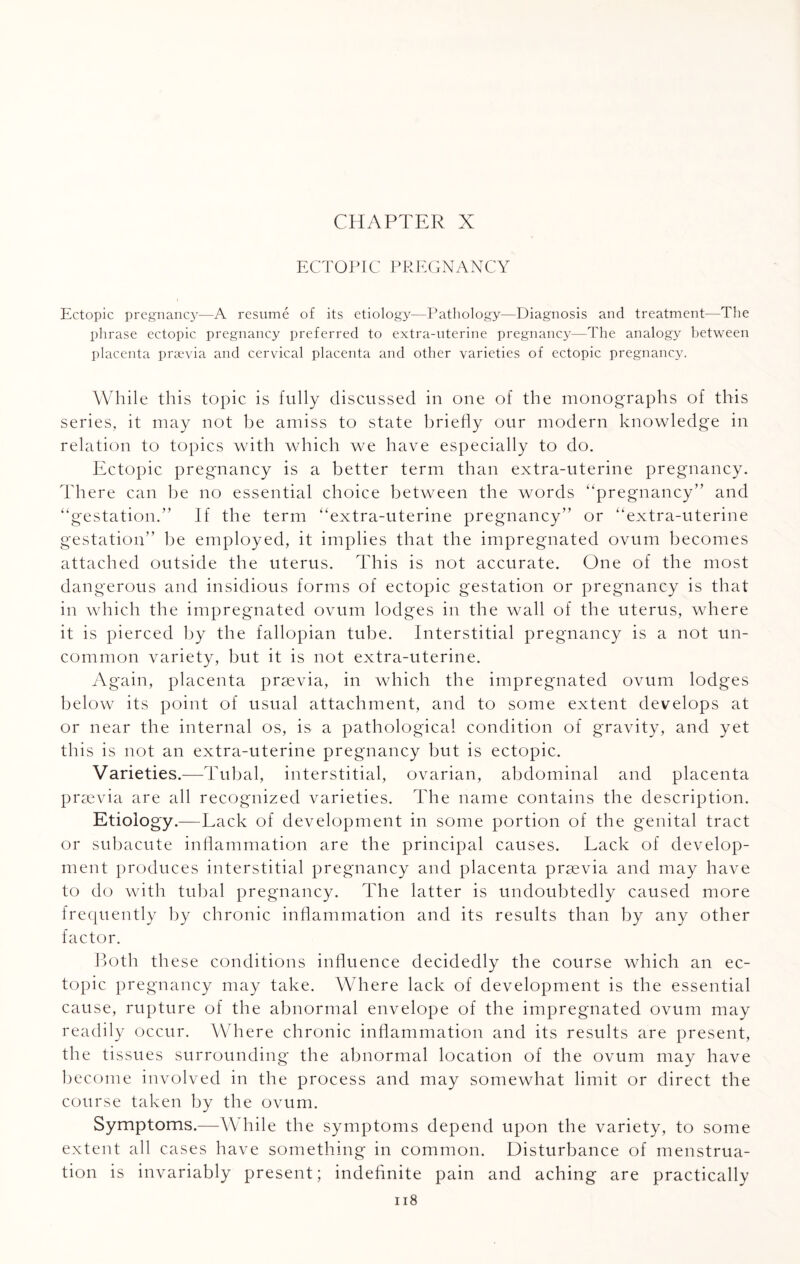 CHAPTER X ECTOPIC PREGNANCY Ectopic pregnancy—A resume of its etiology—Pathology—Diagnosis and treatment—The phrase ectopic pregnancy preferred to extra-uterine pregnancy—The analogy between placenta praevia and cervical placenta and other varieties of ectopic pregnancy. While this topic is fully discussed in one of the monographs of this series, it may not be amiss to state briefly our modern knowledge in relation to topics with which we have especially to do. Ectopic pregnancy is a better term than extra-uterine pregnancy. There can be no essential choice between the words “pregnancy” and “gestation.” If the term “extra-uterine pregnancy” or “extra-uterine gestation” be employed, it implies that the impregnated ovum becomes attached outside the uterus. This is not accurate. One of the most dangerous and insidious forms of ectopic gestation or pregnancy is that in which the impregnated ovum lodges in the wall of the uterus, where it is pierced by the fallopian tube. Interstitial pregnancy is a not un¬ common variety, but it is not extra-uterine. Again, placenta praevia, in which the impregnated ovum lodges below its point of usual attachment, and to some extent develops at or near the internal os, is a pathological condition of gravity, and yet this is not an extra-uterine pregnancy but is ectopic. Varieties.-—Tubal, interstitial, ovarian, abdominal and placenta praevia are all recognized varieties. The name contains the description. Etiology.—Lack of development in some portion of the genital tract or subacute inflammation are the principal causes. Lack of develop¬ ment produces interstitial pregnancy and placenta praevia and may have to do with tubal pregnancy. The latter is undoubtedly caused more frequently by chronic inflammation and its results than by any other factor. Both these conditions influence decidedly the course which an ec¬ topic pregnancy may take. Where lack of development is the essential cause, rupture of the abnormal envelope of the impregnated ovum may readily occur. Where chronic inflammation and its results are present, the tissues surrounding the abnormal location of the ovum may have become involved in the process and may somewhat limit or direct the course taken by the ovum. Symptoms.—While the symptoms depend upon the variety, to some extent all cases have something in common. Disturbance of menstrua¬ tion is invariably present; indefinite pain and aching are practically