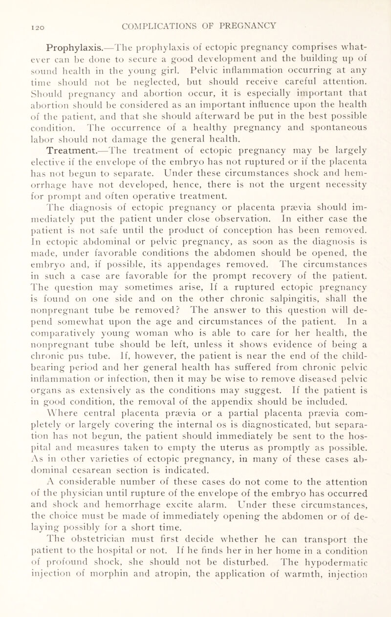 Prophylaxis.—The prophylaxis of ectopic pregnancy comprises what¬ ever can be done to secure a good development and the building up of sound health in the young girl. Pelvic inflammation occurring at any time should not be neglected, but should receive careful attention. Should pregnancy and abortion occur, it is especially important that abortion should be considered as an important influence upon the health of the patient, and that she should afterward be put in the best possible condition. The occurrence of a healthy pregnancy and spontaneous labor should not damage the general health. Treatment.—The treatment of ectopic pregnancy may be largely elective if the envelope of the embryo has not ruptured or if the placenta has not begun to separate. Under these circumstances shock and hem¬ orrhage have not developed, hence, there is not the urgent necessity for prompt and often operative treatment. The diagnosis of ectopic pregnancy or placenta prsevia should im¬ mediately put the patient under close observation. In either case the patient is not safe until the product of conception has been removed. In ectopic abdominal or pelvic pregnancy, as soon as the diagnosis is made, under favorable conditions the abdomen should be opened, the embryo and, if possible, its appendages removed. The circumstances in such a case are favorable for the prompt recovery of the patient. The question may sometimes arise, If a ruptured ectopic pregnancy is found on one side and on the other chronic salpingitis, shall the nonpregnant tube be removed? The answer to this question will de¬ pend somewhat upon the age and circumstances of the patient. In a comparatively young woman who is able to care for her health, the nonpregnant tube should be left, unless it shows evidence of being a chronic pus tube. If, however, the patient is near the end of the child¬ bearing period and her general health has suffered from chronic pelvic inflammation or infection, then it may be wise to remove diseased pelvic organs as extensively as the conditions may suggest. If the patient is in good condition, the removal of the appendix should be included. Where central placenta prsevia or a partial placenta prsevia com¬ pletely or largely covering the internal os is diagnosticated, but separa¬ tion has not begun, the patient should immediately be sent to the hos¬ pital and measures taken to empty the uterus as promptly as possible. As in other varieties of ectopic pregnancy, in many of these cases ab¬ dominal cesarean section is indicated. A considerable number of these cases do not come to the attention of the physician until rupture of the envelope of the embryo has occurred and shock and hemorrhage excite alarm. Under these circumstances, the choice must be made of immediately opening the abdomen or of de¬ laying possibly for a short time. The obstetrician must first decide whether he can transport the patient to the hospital or not. If he finds her in her home in a condition of profound shock, she should not be disturbed. The hypodermatic injection of morphin and atropin, the application of warmth, injection