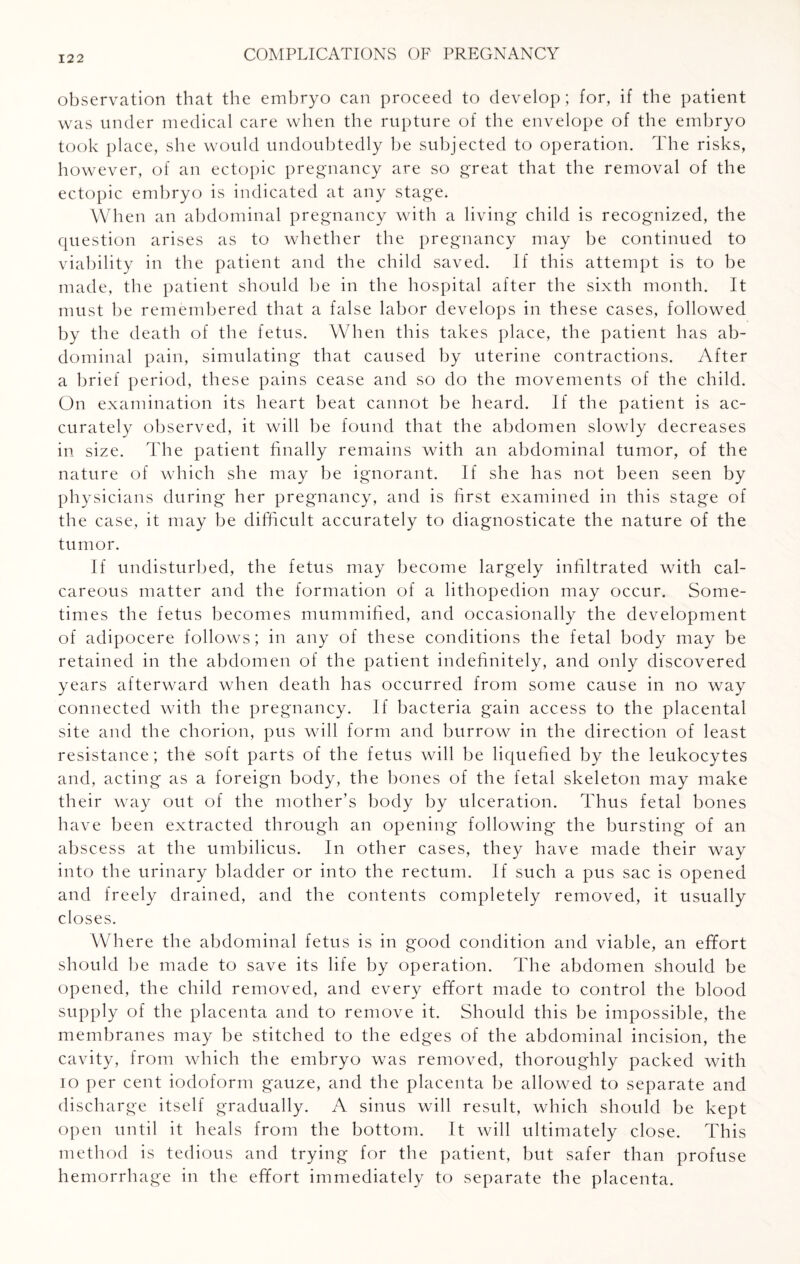 observation that the embryo can proceed to develop; for, if the patient was under medical care when the rupture of the envelope of the embryo took place, she would undoubtedly he subjected to operation. The risks, however, of an ectopic pregnancy are so great that the removal of the ectopic embryo is indicated at any stage. When an abdominal pregnancy with a living child is recognized, the question arises as to whether the pregnancy may be continued to viability in the patient and the child saved. If this attempt is to be made, the patient should be in the hospital after the sixth month. It must be remembered that a false labor develops in these cases, followed by the death of the fetus. When this takes place, the patient has ab¬ dominal pain, simulating that caused by uterine contractions. After a brief period, these pains cease and so do the movements of the child. On examination its heart beat cannot be heard. If the patient is ac¬ curately observed, it will be found that the abdomen slowly decreases in size. The patient finally remains with an abdominal tumor, of the nature of which she may be ignorant. If she has not been seen by physicians during her pregnancy, and is first examined in this stage of th e case, it may be difficult accurately to diagnosticate the nature of the tumor. If undisturbed, the fetus may become largely infiltrated with cal¬ careous matter and the formation of a lithopedion may occur. Some¬ times the fetus becomes mummified, and occasionally the development of adipocere follows; in any of these conditions the fetal body may be retained in the abdomen of the patient indefinitely, and only discovered years afterward when death has occurred from some cause in no way connected with the pregnancy. If bacteria gain access to the placental site and the chorion, pus will form and burrow in the direction of least resistance; the soft parts of the fetus will be liquefied by the leukocytes and, acting as a foreign body, the bones of the fetal skeleton may make their way out of the mother’s body by ulceration. Thus fetal bones have been extracted through an opening following the bursting of an ab scess at the umbilicus. In other cases, they have made their way into the urinary bladder or into the rectum. If such a pus sac is opened and freely drained, and the contents completely removed, it usually closes. Where the abdominal fetus is in good condition and viable, an effort should be made to save its life by operation. The abdomen should be opened, the child removed, and every effort made to control the blood supply of the placenta and to remove it. Should this be impossible, the membranes may be stitched to the edges of the abdominal incision, the cavity, from which the embryo was removed, thoroughly packed with io per cent iodoform gauze, and the placenta be allowed to separate and discharge itself gradually. A sinus will result, which should be kept open until it heals from the bottom. It will ultimately close. This method is tedious and trying for the patient, but safer than profuse hemorrhage in the effort immediately to separate the placenta.