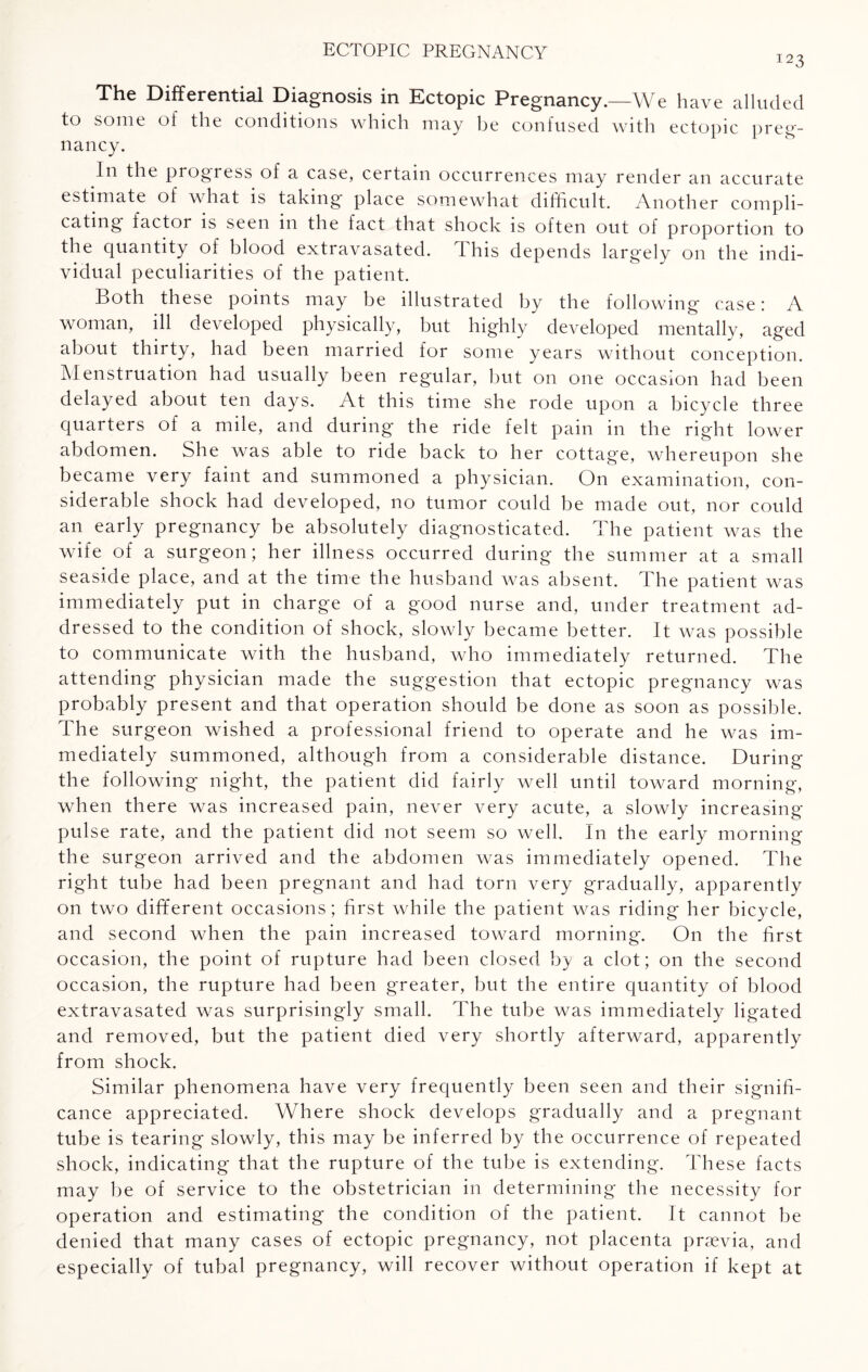123 The Differential Diagnosis in Ectopic Pregnancy.—We have alluded to some of the conditions which may be confused with ectopic preg- nancy. In the progress of a case, certain occurrences may render an accurate estimate of what is taking place somewhat difficult. Another compli¬ cating factor is seen in the fact that shock is often out of proportion to the quantity of blood extravasated. This depends largely on the indi¬ vidual peculiarities of the patient. Both these points may be illustrated by the following case; A woman, ill developed physically, but highly developed mentally, aged about thirty, had been married for some years without conception. Menstruation had usually been regular, but on one occasion had been delayed about ten days. At this time she rode upon a bicycle three quarters of a mile, and during* the ride felt pain in the right lower abdomen. She was able to ride back to her cottage, whereupon she became very faint and summoned a physician. On examination, con¬ siderable shock had developed, no tumor could be made out, nor could an early pregnancy be absolutely diagnosticated. The patient was the wife of a surgeon; her illness occurred during the summer at a small seaside place, and at the time the husband was absent. The patient was immediately put in charge of a good nurse and, under treatment ad¬ dressed to the condition of shock, slowly became better. It was possible to communicate with the husband, who immediately returned. The attending physician made the suggestion that ectopic pregnancy was probably present and that operation should be done as soon as possible. The surgeon wished a professional friend to operate and he was im¬ mediately summoned, although from a considerable distance. During the following night, the patient did fairly well until toward morning, when there was increased pain, never very acute, a slowly increasing pulse rate, and the patient did not seem so well. In the early morning the surgeon arrived and the abdomen was immediately opened. The right tube had been pregnant and had torn very gradually, apparently on two different occasions; first while the patient was riding her bicycle, and second when the pain increased toward morning. On the first occasion, the point of rupture had been closed by a clot; on the second occasion, the rupture had been greater, but the entire quantity of blood extravasated was surprisingly small. The tube was immediately ligated and removed, but the patient died very shortly afterward, apparently from shock. Similar phenomena have very frequently been seen and their signifi¬ cance appreciated. Where shock develops gradually and a pregnant tube is tearing slowly, this may be inferred by the occurrence of repeated shock, indicating that the rupture of the tube is extending. These facts may be of service to the obstetrician in determining the necessity for operation and estimating the condition of the patient. It cannot be denied that many cases of ectopic pregnancy, not placenta prsevia, and especially of tubal pregnancy, will recover without operation if kept at