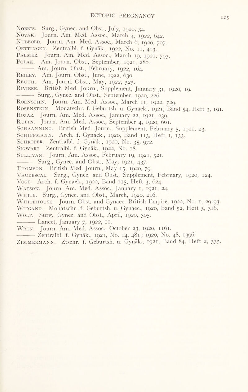 125 Norris. Surg., Gynec. and Obst., July, 1920, 34. Novak. Journ. Am. Med. Assoc., March 4, 1922, 642. Nubeold. Journ. Am. Med. Assoc., March 6, 1920, 707. Oettingen. Zentralbl. f. Gynak., 1922, No. 11, 413. Palmer. Journ. Am. Med. Assoc., March 19, 1921, 793. Polak. Am. Journ. Obst., September, 1921, 280. - Am. Journ. Obst., February, 1922, 164. Reiley. Am. Journ. Obst., June, 1922, 630. Reuth. Am. Journ. Obst., May, 1922, 525. Riviere. British Med. Journ., Supplement, January 31, 1920, 19. -Surg., Gynec. and Obst., September, 1920, 226. Roensohn. Journ. Am. Med. Assoc., March 11, 1922, 729. Rosenstein. Monatschr. f. Geburtsh. u. Gynaek., 1921, Band 54, Heft 3, 191. Rozar. Journ. Am. Med. Assoc., January 22, 1921, 239. Rubin. Journ. Am. Med. Assoc., September 4, 1920, 661. Schaanning. British Med. Journ., Supplement, February 5, 1921, 23. Sciiiefmann. Arch. f. Gynaek., 1920, Band 113, Heft 1, 133. Schroder. Zentralbl. f. Gynak., 1920, No. 35, 972. Sigwart. Zentralbl. f. Gynak., 1922, No. 18. Sullivan. Journ. Am. Assoc., February 19, 1921, 521. - Surg., Gynec. and Obst., May, 1921, 437. Thomson. British Med. Journ., May 15, 1920, 79. Vaudescal. Surg., Gynec. and Obst., Supplement, February, 1920, 124. Vogt. Arch. f. Gynaek., 1922, Band 115, Heft 3, 624. Watson. Journ. Am. Med. Assoc., January 1, 1921, 24. White. Surg., Gynec. and Obst., March, 1920, 216. Whitehouse. Journ. Obst. and Gynaec. British Empire, 1922, No. 1, 29:93. Wiegand. Monatschr. f. Geburtsh. u. Gynaec., 1920, Band 52, Heft 5, 316. Wolf. Surg., Gynec. and Obst., April, 1920, 305. - Lancet, January 7, 1922, 11. Wren. Journ. Am. Med. Assoc., October 23, 1920, 1161. -Zentralbl. f. Gynak., 1921, No. 14, 481; 1920, No. 48, 1396. Zimmermann. Ztschr. f. Geburtsh. u. Gynak., 1921, Band 84, Heft 2, 335.