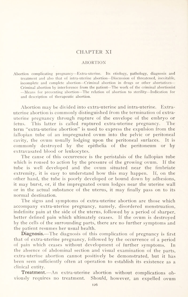 CHAPTER XI ABORTION Abortion complicating pregnancy—Extra-uterine. Its etiology, pathology, diagnosis and treatment and also that of intra-uterine abortion—Discussion of threatened, inevitable, incomplete and complete abortion—Criminal abortion in drugs or other abortatives— Criminal abortion by interference from the patient—The work of the criminal abortionist —Means for preventing abortion—The relation of abortion to sterility—Indication for and description of therapeutic abortion. Abortion may be divided into extra-uterine and intra-uterine. Extra- uterine abortion is commonly distinguished from the termination of extra- uterine pregnancy through rupture of the envelope of the embryo or fetus. This latter is called ruptured extra-uterine pregnancy. The term “extra-uterine abortion” is used to express the expulsion from the fallopian tube of an impregnated ovum into the pelvic or peritoneal cavity, the ovum usually lodging upon the peritoneal surfaces. It is commonly destroyed by the epithelia of the peritoneum or by extravasated blood or leukocytes. The cause of this occurrence is the peristalsis of the fallopian tube which is roused to action by the pressure of the growing ovum. If the tube is well developed and the ovum situated near the fimbriate extremity, it is easy to understand how this may happen. If, on the other hand, the tube is poorly developed or bound down by adhesions, it may burst, or, if the impregnated ovum lodges near the uterine wall or in the actual substance of the uterus, it may finally pass on to its normal destination. The signs and symptoms of extra-uterine abortion are those which accompany extra-uterine pregnancy, namely, disordered menstruation, indefinite pain at the side of the uterus, followed by a period of sharper, better defined pain which ultimately ceases. If the ovum is destroyed by the cells of the surrounding parts, there are no further symptoms and the patient resumes her usual health. Diagnosis.—The diagnosis of this complication of pregnancy is first that of extra-uterine pregnancy, followed by the occurrence of a period of pain which ceases without development of further symptoms. In the absence of abdominal section and visual examination of the parts, extra-uterine abortion cannot positively be demonstrated, but it has been seen sufficiently often at operation to establish its existence as a clinical entity. Treatment.—An extra-uterine abortion without complications ob¬ viously requires no treatment. Should, however, an expelled ovum