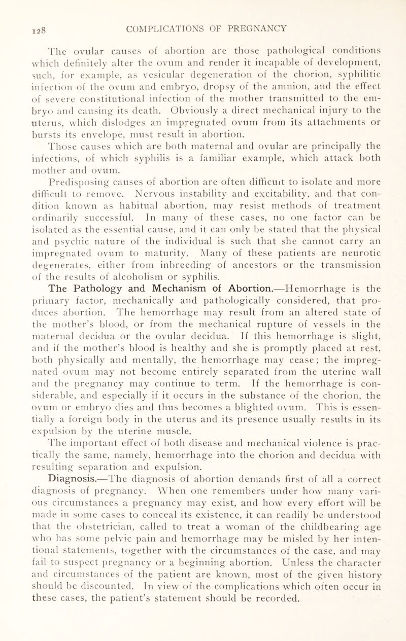 The ovular causes of abortion are those pathological conditions which definitely alter the ovum and render it incapable of development, such, for example, as vesicular degeneration of the chorion, syphilitic infection of the ovum and embryo, dropsy of the amnion, and the effect of severe constitutional infection of the mother transmitted to the em¬ bryo and causing its death. Obviously a direct mechanical injury to the uterus, which dislodges an impregnated ovum from its attachments or bursts its envelope, must result in abortion. Those causes which are both maternal and ovular are principally the infections, of which syphilis is a familiar example, which attack both mother and ovum. Predisposing causes of abortion are often difficult to isolate and more difficult to remove. Nervous instability and excitability, and that con¬ dition known as habitual abortion, may resist methods of treatment ordinarily successful. In many of these cases, no one factor can be isolated as the essential cause, and it can only be stated that the physical and psychic nature of the individual is such that she cannot carry an impregnated ovum to maturity. Many of these patients are neurotic degenerates, either from inbreeding of ancestors or the transmission of the results of alcoholism or syphilis. The Pathology and Mechanism of Abortion.—Hemorrhage is the primary factor, mechanically and pathologically considered, that pro¬ duces abortion. The hemorrhage may result from an altered state of the mother’s blood, or from the mechanical rupture of vessels in the maternal decidua or the ovular decidua. If this hemorrhage is slight, and if the mother’s blood is healthy and she is promptly placed at rest, both physically and mentally, the hemorrhage may cease; the impreg¬ nated ovum may not become entirely separated from the uterine wall and the pregnancy may continue to term. If the hemorrhage is con¬ siderable, and especially if it occurs in the substance of the chorion, the ovum or embryo dies and thus becomes a blighted ovum. This is essen¬ tially a foreign body in the uterus and its presence usually results in its expulsion by the uterine muscle. The important effect of both disease and mechanical violence is prac¬ tically the same, namely, hemorrhage into the chorion and decidua with resulting separation and expulsion. Diagnosis.—The diagnosis of abortion demands first of all a correct diagnosis of pregnancy. When one remembers under how many vari¬ ous circumstances a pregnancy may exist, and how every effort will be made in some cases to conceal its existence, it can readily be understood that the obstetrician, called to treat a woman of the childbearing age who has some pelvic pain and hemorrhage may be misled by her inten¬ tional statements, together with the circumstances of the case, and may fail to suspect pregnancy or a beginning abortion. Unless the character and circumstances of the patient are known, most of the given history should be discounted. In view of the complications which often occur in these cases, the patient’s statement should be recorded.