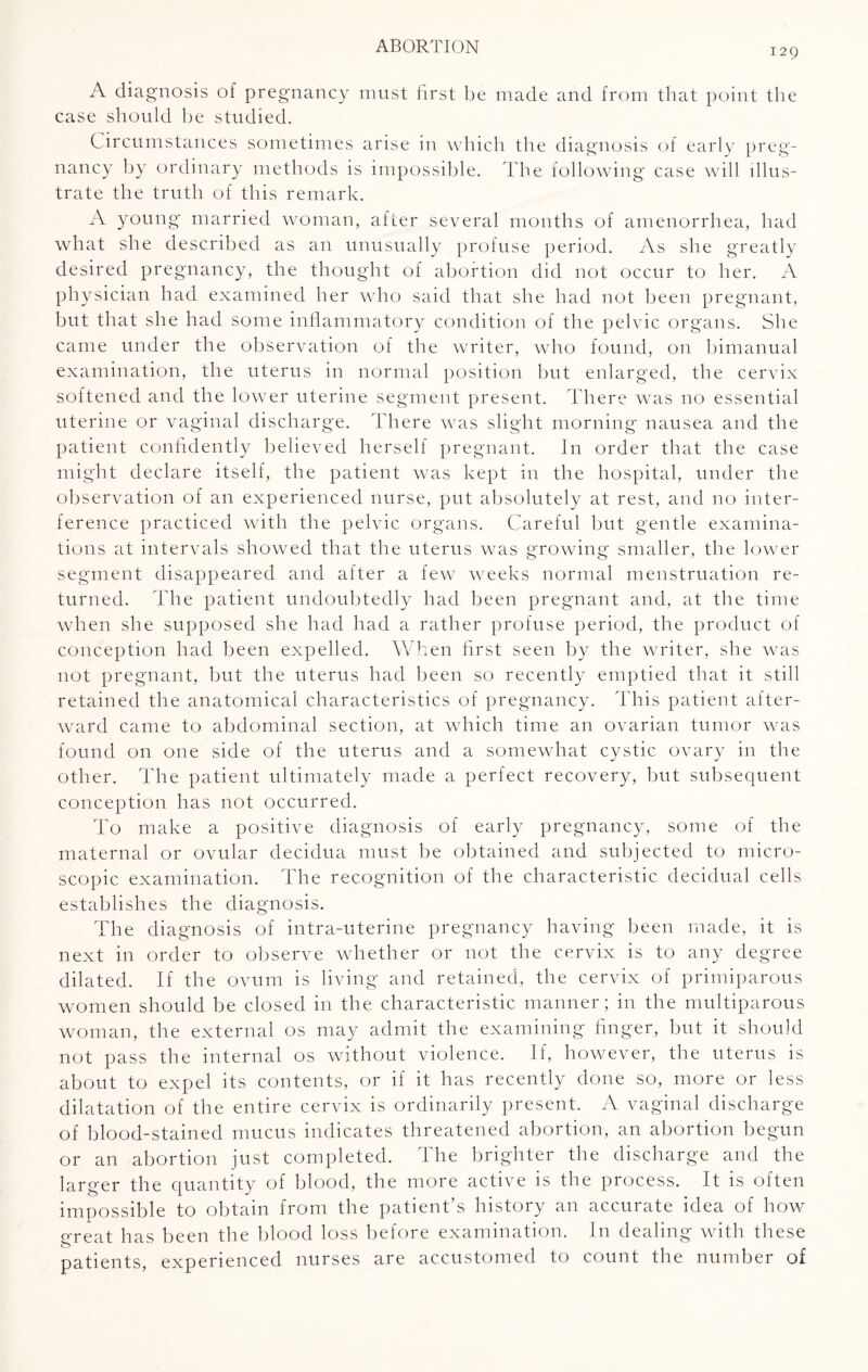 129 A diagnosis of pregnancy must first be made and from that point the case should he studied. Circumstances sometimes arise in which the diagnosis of early preg¬ nancy by ordinary methods is impossible. The following case will illus¬ trate the truth of this remark. A young married woman, after several months of amenorrhea, had what she described as an unusually profuse period. As she greatly desired pregnancy, the thought of abortion did not occur to her. A physician had examined her who said that she had not been pregnant, but that she had some inflammatory condition of the pelvic organs. She came under the observation of the writer, who found, on bimanual examination, the uterus in normal position but enlarged, the cervix softened and the lower uterine segment present. There was no essential uterine or vaginal discharge. There was slight morning nausea and the patient confidently believed herself pregnant. In order that the case might declare itself, the patient was kept in the hospital, under the observation of an experienced nurse, put absolutely at rest, and no inter¬ ference practiced with the pelvic organs. Careful but gentle examina¬ tions at intervals showed that the uterus was growing smaller, the lower segment disappeared and after a few weeks normal menstruation re¬ turned. The patient undoubtedly had been pregnant and, at the time when she supposed she had had a rather profuse period, the product of conception had been expelled. When first seen by the writer, she was not pregnant, but the uterus had been so recently emptied that it still retained the anatomical characteristics of pregnancy. This patient after¬ ward came to abdominal section, at which time an ovarian tumor was found on one side of the uterus and a somewhat cystic ovary in the other. The patient ultimately made a perfect recovery, but subsequent conception has not occurred. To make a positive diagnosis of early pregnancy, some of the maternal or ovular decidua must be obtained and subjected to micro¬ scopic examination. The recognition of the characteristic decidual cells establishes the diagnosis. The diagnosis of intra-uterine pregnancy having been made, it is next in order to observe whether or not the cervix is to any degree dilated. If the ovum is living and retained, the cervix of primiparous women should be closed in the characteristic manner; in the multiparous woman, the external os may admit the examining finger, but it should not pass the internal os without violence. If, however, the uterus is about to expel its contents, or if it has recently done so, more or less dilatation of the entire cervix is ordinarily present. A vaginal discharge of blood-stained mucus indicates threatened abortion, an abortion begun or an abortion just completed. The brighter the discharge and the larger the quantity of blood, the more active is the process. It is often impossible to obtain from the patient’s history an accurate idea of how great has been the blood loss before examination. In dealing with these patients, experienced nurses are accustomed to count the number of