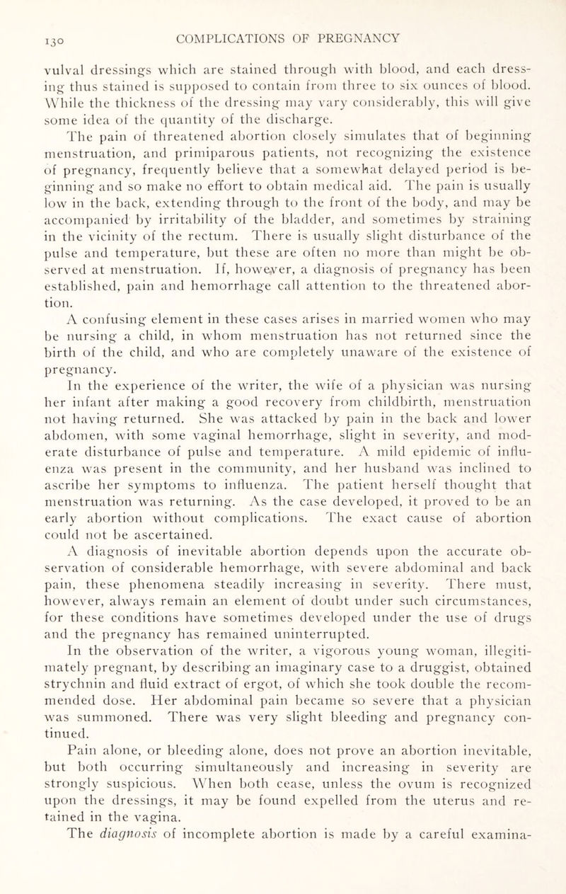 vulval dressings which are stained through with blood, and each dress¬ ing thus stained is supposed to contain from three to six ounces of blood. While the thickness of the dressing may vary considerably, this will give some idea of the quantity of the discharge. The pain of threatened abortion closely simulates that of beginning menstruation, and primiparous patients, not recognizing the existence of pregnancy, frequently believe that a somewhat delayed period is be¬ ginning and so make no effort to obtain medical aid. The pain is usually low in the back, extending through to the front of the body, and may be accompanied by irritability of the bladder, and sometimes by straining in the vicinity of the rectum. There is usually slight disturbance of the pulse and temperature, but these are often no more than might be ob¬ served at menstruation. If, however, a diagnosis of pregnancy has been established, pain and hemorrhage call attention to the threatened abor¬ tion. A confusing element in these cases arises in married women who may be nursing a child, in whom menstruation has not returned since the birth of the child, and who are completely unaware of the existence of pregnancy. In the experience of the writer, the wife of a physician was nursing her infant after making a good recovery from childbirth, menstruation not having returned. She was attacked by pain in the back and lower abdomen, with some vaginal hemorrhage, slight in severity, and mod¬ erate disturbance of pulse and temperature. A mild epidemic of influ¬ enza was present in the community, and her husband was inclined to ascribe her symptoms to influenza. The patient herself thought that menstruation was returning. As the case developed, it proved to be an early abortion without complications. The exact cause of abortion could not be ascertained. A diagnosis of inevitable abortion depends upon the accurate ob¬ servation of considerable hemorrhage, with severe abdominal and back pain, these phenomena steadily increasing in severity. There must, however, always remain an element of doubt under such circumstances, for these conditions have sometimes developed under the use of drugs and the pregnancy has remained uninterrupted. In the observation of the writer, a vigorous young woman, illegiti¬ mately pregnant, by describing an imaginary case to a druggist, obtained strychnin and fluid extract of ergot, of which she took double the recom¬ mended dose. Her abdominal pain became so severe that a physician was summoned. There was very slight bleeding and pregnancy con¬ tinued. Pain alone, or bleeding alone, does not prove an abortion inevitable, but both occurring simultaneously and increasing in severity are strongly suspicious. When both cease, unless the ovum is recognized upon the dressings, it may be found expelled from the uterus and re¬ tained in the vagina. The diagnosis of incomplete abortion is made by a careful examina-