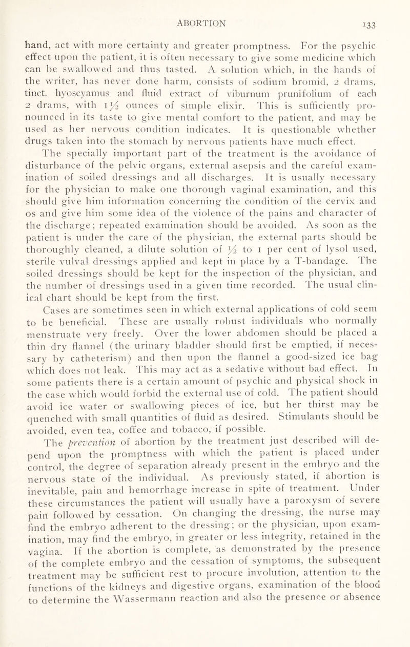 hand, act with more certainty and greater promptness. For the psychic effect upon the patient, it is often necessary to give some medicine which can be swallowed and thus tasted. A solution which, in the hands of the writer, has never done harm, consists of sodium bromid, 2 drains, tinct. hyoscyamus and fluid extract of viburnum prunifolium of each 2 drams, with iy2 ounces of simple elixir. This is sufficiently pro¬ nounced in its taste to give mental comfort to the patient, and may be used as her nervous condition indicates. It is questionable whether drugs taken into the stomach by nervous patients have much effect. The specially important part of the treatment is the avoidance of disturbance of the pelvic organs, external asepsis and the careful exam¬ ination of soiled dressings and all discharges. It is usually necessary for the physician to make one thorough vaginal examination, and this should give him information concerning the condition of the cervix and os and give him some idea of the violence of the pains and character of the discharge; repeated examination should be avoided. As soon as the patient is under the care of the physician, the external parts should be thoroughly cleaned, a dilute solution of to 1 per cent of lysol used, sterile vulval dressings applied and kept in place by a T-bandage. The soiled dressings should be kept for the inspection of the physician, and the number of dressings used in a given time recorded. The usual clin¬ ical chart should be kept from the first. Cases are sometimes seen in which external applications of cold seem to be beneficial. These are usually robust individuals who normally menstruate very freely. Over the lower abdomen should be placed a thin dry flannel (the urinary bladder should first be emptied, if neces¬ sary by catheterism) and then upon the flannel a good-sized ice bag which does not leak. This may act as a sedative without bad effect. In some patients there is a certain amount of psychic and physical shock in the case which would forbid the external use of cold. The patient should avoid ice water or swallowing pieces of ice, but her thirst may be quenched with small quantities of fluid as desired. Stimulants should be avoided, even tea, coffee and tobacco, if possible. The prevention of abortion by the treatment just described will de¬ pend upon the promptness with which the patient is placed under control, the degree of separation already present in the embryo and the nervous state of the individual. As previously stated, if abortion is inevitable, pain and hemorrhage increase in spite of treatment. Under these circumstances the patient will usually have a paroxysm of severe pain followed by cessation. On changing the dressing, the nurse may find the embryo adherent to the dressing; or the physician, upon exam¬ ination, may find the embryo, in greater or less integrity, retained in the vagina.' If the abortion is complete, as demonstrated by the presence of the complete embryo and the cessation of symptoms, the subsequent treatment may be sufficient rest to procure involution, attention to the functions of the kidneys and digestive organs, examination of the blood to determine the Wassermann reaction and also the presence or absence