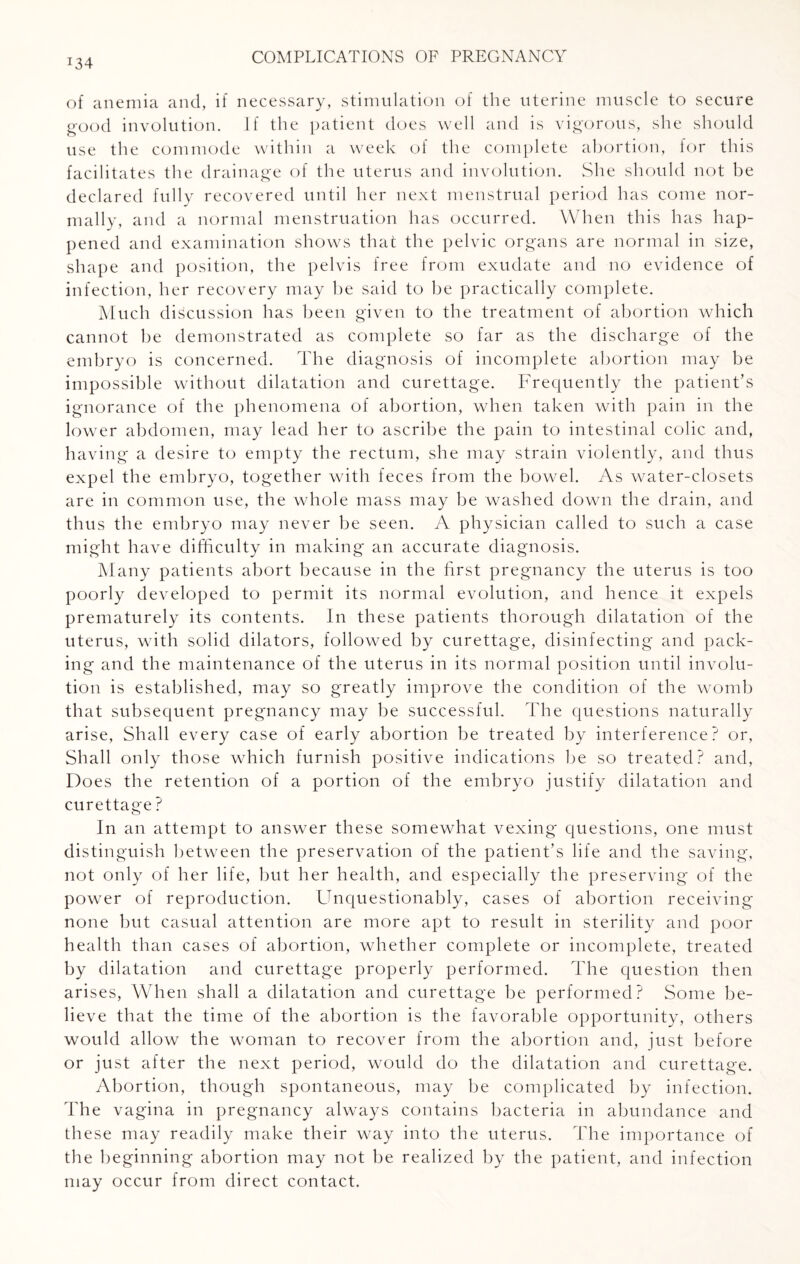 :34 of anemia and, if necessary, stimulation of the uterine muscle to secure good involution. If the patient does well and is vigorous, she should use the commode within a week of the complete abortion, for this facilitates the drainage of the uterus and involution. She should not be declared fully recovered until her next menstrual period has come nor¬ mally, and a normal menstruation has occurred. When this has hap¬ pened and examination shows that the pelvic organs are normal in size, shape and position, the pelvis free from exudate and no evidence of infection, her recovery may be said to be practically complete. Much discussion has been given to the treatment of abortion which cannot he demonstrated as complete so far as the discharge of the emhryo is concerned. The diagnosis of incomplete abortion may be impossible without dilatation and curettage. Frequently the patient’s ignorance of the phenomena of abortion, when taken with pain in the lower abdomen, may lead her to ascribe the pain to intestinal colic and, having a desire to empty the rectum, she may strain violently, and thus expel the embryo, together with feces from the bowel. As water-closets are in common use, the whole mass may be washed down the drain, and thus the embryo may never be seen. A physician called to such a case might have difficulty in making an accurate diagnosis. Many patients abort because in the first pregnancy the uterus is too poorly developed to permit its normal evolution, and hence it expels prematurely its contents. In these patients thorough dilatation of the uterus, with solid dilators, followed by curettage, disinfecting and pack¬ ing and the maintenance of the uterus in its normal position until involu¬ tion is established, may so greatly improve the condition of the womb that subsequent pregnancy may be successful. The questions naturally arise, Shall every case of early abortion be treated by interference? or, Shall only those which furnish positive indications be so treated? and, Does the retention of a portion of the embryo justify dilatation and curettage ? In an attempt to answer these somewhat vexing questions, one must distinguish between the preservation of the patient’s life and the saving, not only of her life, but her health, and especially the preserving of the power of reproduction. Lffiquestionably, cases of abortion receiving none but casual attention are more apt to result in sterility and poor health than cases of abortion, whether complete or incomplete, treated by dilatation and curettage properly performed. The question then arises, When shall a dilatation and curettage be performed? Some be¬ lieve that the time of the abortion is the favorable opportunity, others would allow the woman to recover from the abortion and, just before or just after the next period, would do the dilatation and curettage. Abortion, though spontaneous, may be complicated by infection. The vagina in pregnancy always contains bacteria in abundance and these may readily make their way into the uterus. The importance of the beginning abortion may not be realized by the patient, and infection may occur from direct contact.