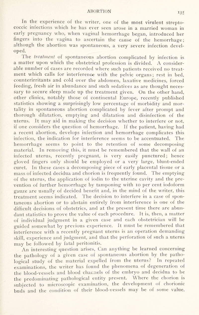 in the experience of the writer, one of the most virulent strepto¬ coccic infections which he has ever seen arose in a married woman in early pregnancy who, when vaginal hemorrhage began, introduced her fingers into the vagina to ascertain the cause of the hemorrhage; although the abortion was spontaneous, a very severe infection devel¬ oped. the treatment of spontaneous abortion complicated by infection is a matter upon which the obstetrical profession is divided. A consider¬ able number of cases are recorded where such patients received no treat¬ ment which calls for interferenoe with the pelvic organs; rest in bed, counterirritants and cold over the abdomen, laxative medicines, forced feeding, fresh air in abundance and such sedatives as are thought neces¬ sary to secure sleep made up the treatment given. On the other hand, other clinics, notably those of continental Europe, recently published statistics showing a surprisingly low percentage of morbidity and mor¬ tality in spontaneous abortion complicated by fever after prompt and thorough dilatation, emptying and dilatation and disinfection of the uterus. It may aid in making the decision whether to interfere or not, if one considers the question of hemorrhage. If the patient, having had a recent abortion, develops infection and hemorrhage complicates this infection, the indication for interference seems to be accentuated. The hemorrhage seems to point to the retention of some decomposing material. In removing this, it must be remembered that the wall of an infected uterus, recently pregnant, is very easily punctured; hence gloved fingers only should be employed or a very large, blunt-ended curet. In these cases a decomposing piece of early placental tissue or a mass of infected decidua and chorion is frequently found. The emptying of the uterus, the application of iodin to the uterine cavity and the pre¬ vention of further hemorrhage by tamponing with 10 per cent iodoform gauze are usually of decided benefit and, in the mind of the writer, this treatment seems indicated. The decision to interfere in a case of spon¬ taneous abortion or to abstain entirely from interference is one of the difficult decisions of obstetrics, and at the present time there are abun¬ dant statistics to prove the value of each procedure. It is, then, a matter of individual judgment in a given case and each obstetrician will be guided somewhat by previous experience. It must be remembered that interference with a recently pregnant uterus is an operation demanding skill, experience and judgment, and that the perforation of such a uterus may be followed by fatal peritonitis. An interesting question arises, Can anything be learned concerning the pathology of a given case of spontaneous abortion by the patho¬ logical study of the material expelled from the uterus? In repeated examinations, the writer has found the phenomena of degeneration of the blood-vessels and blood channels of the embryo and decidua to be the predominating pathological entity present. Where the chorion is subjected to microscopic examination, the development of chorionic buds and the condition of their blood-vessels may be of some value.