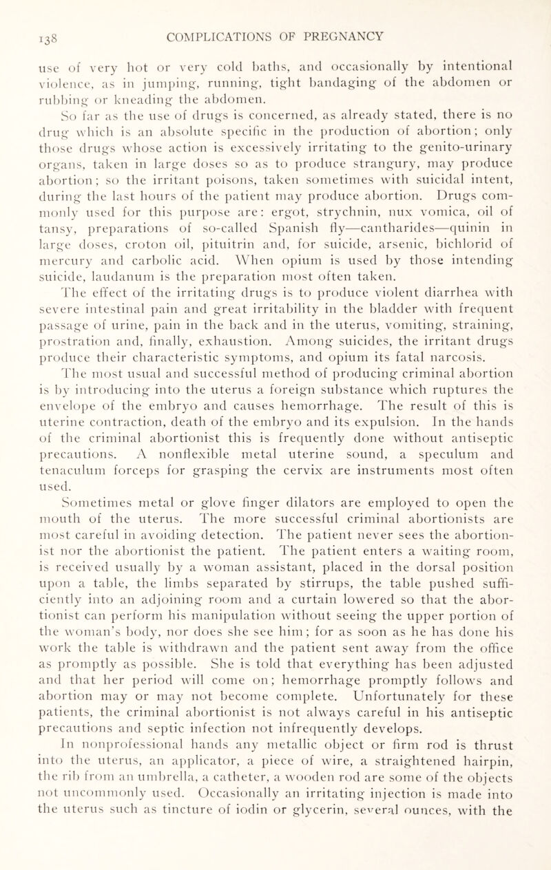 use of very hot or very cold baths, and occasionally by intentional violence, as in jumping, running, tight bandaging of the abdomen or rubbing or kneading the abdomen. So far as the use of drugs is concerned, as already stated, there is no drug which is an absolute specific in the production of abortion; only those drugs whose action is excessively irritating to the genito-urinary organs, taken in large doses so as to produce strangury, may produce abortion; so the irritant poisons, taken sometimes with suicidal intent, during the last hours of the patient may produce abortion. Drugs com¬ monly used for this purpose are: ergot, strychnin, nux vomica, oil of tansy, preparations of so-called Spanish fly—cantharides—quinin in large doses, croton oil, pituitrin and, for suicide, arsenic, bichlorid of mercury and carbolic acid. When opium is used by those intending suicide, laudanum is the preparation most often taken. The effect of the irritating drugs is to produce violent diarrhea with severe intestinal pain and great irritability in the bladder with frequent passage of urine, pain in the back and in the uterus, vomiting, straining, prostration and, finally, exhaustion. Among suicides, the irritant drugs produce their characteristic symptoms, and opium its fatal narcosis. The most usual and successful method of producing criminal abortion is by introducing into the uterus a foreign substance which ruptures the envelope of the embryo and causes hemorrhage. The result of this is uterine contraction, death of the embryo and its expulsion. In the hands of the criminal abortionist this is frequently done without antiseptic precautions. A nonflexible metal uterine sound, a speculum and tenaculum forceps for grasping the cervix are instruments most often used. Sometimes metal or glove finger dilators are employed to open the mouth of the uterus. The more successful criminal abortionists are most careful in avoiding detection. The patient never sees the abortion¬ ist nor the abortionist the patient. The patient enters a waiting room, is received usually by a woman assistant, placed in the dorsal position upon a table, the limbs separated by stirrups, the table pushed suffi¬ ciently into an adjoining room and a curtain lowered so that the abor¬ tionist can perform his manipulation without seeing the upper portion of the woman’s body, nor does she see him; for as soon as he has done his work the table is withdrawn and the patient sent away from the office as promptly as possible. She is told that everything has been adjusted and that her period will come on; hemorrhage promptly follows and abortion may or may not become complete. Unfortunately for these patients, the criminal abortionist is not always careful in his antiseptic precautions and septic infection not infrequently develops. In nonprofessional hands any metallic object or firm rod is thrust into the uterus, an applicator, a piece of wire, a straightened hairpin, the rib from an umbrella, a catheter, a wooden rod are some of the objects not uncommonly used. Occasionally an irritating injection is made into the uterus such as tincture of iodin or glycerin, several ounces, with the