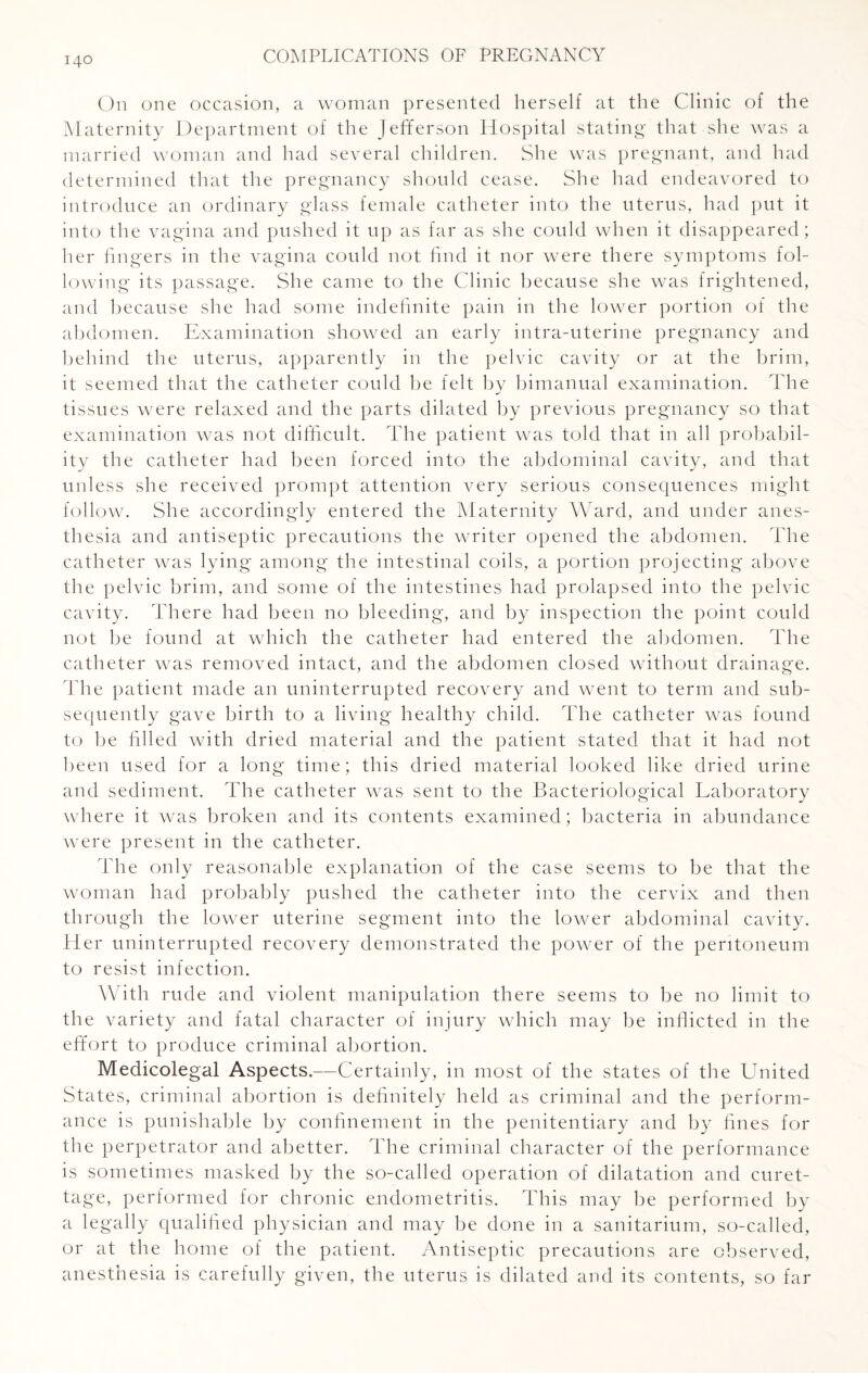 On one occasion, a woman presented herself at the Clinic of the Maternity Department of the Jefferson Hospital stating that she was a married woman and had several children. She was pregnant, and had determined that the pregnancy should cease. She had endeavored to introduce an ordinary glass female catheter into the uterus, had put it into the vagina and pushed it up as far as she could when it disappeared; her fingers in the vagina could not find it nor were there symptoms fol¬ lowing its passage. She came to the Clinic because she was frightened, and because she had some indefinite pain in the lower portion of the abdomen. Examination showed an early intra-uterine pregnancy and behind the uterus, apparently in the pelvic cavity or at the brim, it seemed that the catheter could be felt by bimanual examination. The tissues were relaxed and the parts dilated by previous pregnancy so that examination was not difficult. The patient was told that in all probabil¬ ity the catheter had been forced into the abdominal cavity, and that unless she received prompt attention very serious consequences might follow. She accordingly entered the Maternity Ward, and under anes¬ thesia and antiseptic precautions the writer opened the abdomen. The catheter was lying among the intestinal coils, a portion projecting above the pelvic brim, and some of the intestines had prolapsed into the pelvic cavity. There had been no bleeding, and by inspection the point could not be found at which the catheter had entered the abdomen. The catheter was removed intact, and the abdomen closed without drainage. The patient made an uninterrupted recovery and went to term and sub¬ sequently gave birth to a living healthy child. The catheter was found to be filled with dried material and the patient stated that it had not been used for a long time; this dried material looked like dried urine and sediment. The catheter was sent to the Bacteriological Laboratory where it was broken and its contents examined; bacteria in abundance were present in the catheter. The only reasonable explanation of the case seems to be that the woman had probably pushed the catheter into the cervix and then through the lower uterine segment into the lower abdominal cavity. Her uninterrupted recovery demonstrated the power of the peritoneum to resist infection. With rude and violent manipulation there seems to be no limit to the variety and fatal character of injury which may be inflicted in the effort to produce criminal abortion. Medicolegal Aspects.—Certainly, in most of the states of the United States, criminal abortion is definitely held as criminal and the perform¬ ance is punishable by confinement in the penitentiary and by fines for the perpetrator and abetter. The criminal character of the performance is sometimes masked by the so-called operation of dilatation and curet¬ tage, performed for chronic endometritis. This may be performed by a legally qualified physician and may be done in a sanitarium, so-called, or at the home of the patient. Antiseptic precautions are observed, anesthesia is carefully given, the uterus is dilated and its contents, so far