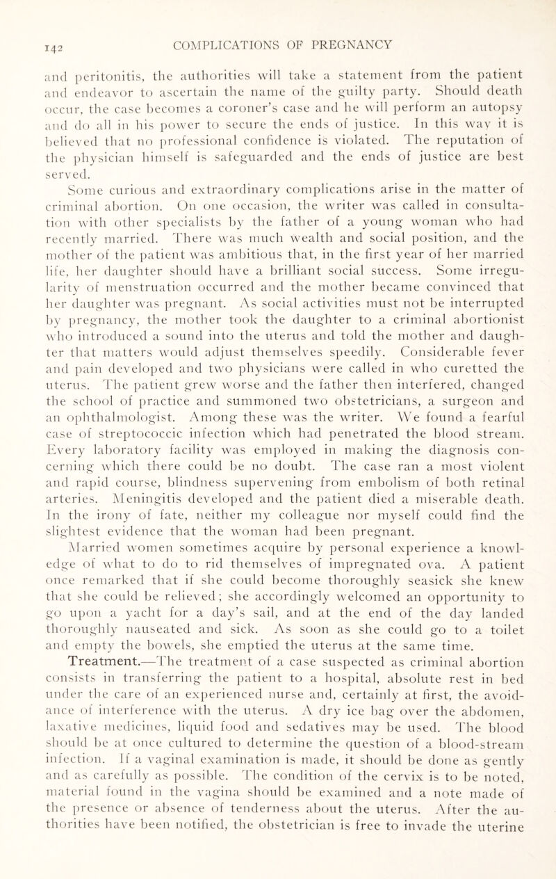 and peritonitis, the authorities will take a statement from the patient and endeavor to ascertain the name of the guilty party. Should death occur, the case becomes a coroner’s case and he will perform an autopsy and do all in his power to secure the ends of justice. In this way it is believed that no professional confidence is violated. The reputation of the physician himself is safeguarded and the ends of justice are best served. Some curious and extraordinary complications arise in the matter of criminal abortion. On one occasion, the writer was called in consulta¬ tion with other specialists by the father of a young woman who had recently married. There was much wealth and social position, and the mother of the patient was ambitious that, in the first year of her married life, her daughter should have a brilliant social success. Some irregu¬ larity of menstruation occurred and the mother became convinced that her daughter was pregnant. As social activities must not be interrupted by pregnancy, the mother took the daughter to a criminal abortionist who introduced a sound into the uterus and told the mother and daugh¬ ter that matters would adjust themselves speedily. Considerable fever and pain developed and two physicians were called in who curetted the uterus. The patient grew worse and the father then interfered, changed the school of practice and summoned two obstetricians, a surgeon and an ophthalmologist. Among these was the writer. We found a fearful case of streptococcic infection which had penetrated the blood stream. Every laboratory facility was employed in making the diagnosis con¬ cerning which there could be no doubt. The case ran a most violent and rapid course, blindness supervening from embolism of both retinal arteries. Meningitis developed and the patient died a miserable death. In the irony of fate, neither my colleague nor myself could find the slightest evidence that the woman had been pregnant. Married women sometimes acquire by personal experience a knowl¬ edge of what to do to rid themselves of impregnated ova. A patient once remarked that if she could become thoroughly seasick she knew that she could be relieved; she accordingly welcomed an opportunity to go upon a yacht for a day’s sail, and at the end of the day landed thoroughly nauseated and sick. As soon as she could go to a toilet and empty the bowels, she emptied the uterus at the same time. Treatment.—The treatment of a case suspected as criminal abortion consists in transferring the patient to a hospital, absolute rest in bed under the care of an experienced nurse and, certainly at first, the avoid¬ ance of interference with the uterus. A dry ice bag over the abdomen, laxative medicines, liquid food and sedatives may be used. The blood should be at once cultured to determine the question of a blood-stream infection. If a vaginal examination is made, it should be done as gently and as carefully as possible. The condition of the cervix is to be noted, material found in the vagina should be examined and a note made of the presence or absence of tenderness about the uterus. After the au¬ thorities have been notified, the obstetrician is free to invade the uterine