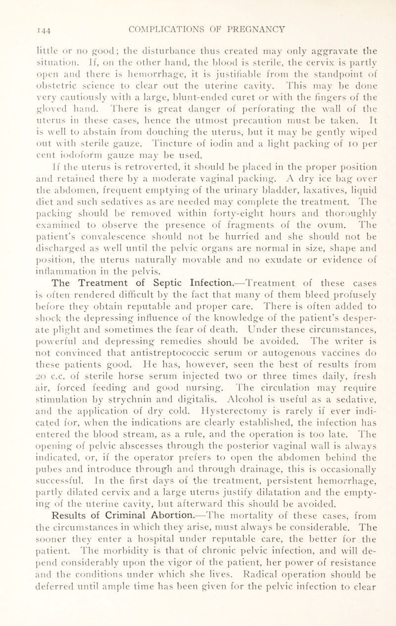 little or no good; the disturbance thus created may only aggravate the situation. If, on the other hand, the blood is sterile, the cervix is partly open and there is hemorrhage, it is justifiable from the standpoint of obstetric science to clear out the uterine cavity. This may be done very cautiously with a large, blunt-ended curet or with the fingers of the gloved hand. There is great danger of perforating the wall of the uterus in these cases, hence the utmost precaution must be taken. It is well to abstain from douching the uterus, but it may be gently wiped out with sterile gauze. Tincture of iodin and a light packing of io per cent iodoform gauze may be used. If the uterus is retroverted, it should be placed in the proper position and retained there by a moderate vaginal packing. A dry ice bag' over the abdomen, frequent emptying of the urinary bladder, laxatives, liquid diet and such sedatives as are needed may complete the treatment. The packing should be removed within forty-eight hours and thoroughly examined to observe the presence of fragments of the ovum. The patient’s convalescence should not be hurried and she should not be discharged as well until the pelvic organs are normal in size, shape and position, the uterus naturally movable and no exudate or evidence of inflammation in the pelvis. The Treatment of Septic Infection.—Treatment of these cases is often rendered difficult by the fact that many of them bleed profusely before they obtain reputable and proper care. There is often added to shock the depressing influence of the knowledge of the patient’s desper¬ ate plight and sometimes the fear of death. Under these circumstances, powerful and depressing remedies should be avoided. The writer is not convinced that antistreptococcic serum or autogenous vaccines do these patients good. He has, however, seen the best of results from 20 c.c. of sterile horse serum injected two or three times daily, fresh air, forced feeding and good nursing. The circulation may require stimulation by strychnin and digitalis. Alcohol is useful as a sedative, and the application of dry cold. Hysterectomy is rarely if ever indi¬ cated for, when the indications are clearly established, the infection has entered the blood stream, as a rule, and the operation is too late. The opening of pelvic abscesses through the posterior vaginal wall is always indicated, or, if the operator prefers to open the abdomen behind the pubes and introduce through and through drainage, this is occasionally successful. In the first days of the treatment, persistent hemorrhage, partly dilated cervix and a large uterus justify dilatation and the empty¬ ing of the uterine cavity, but afterward this should be avoided. Results of Criminal Abortion.—The mortality of these cases, from the circumstances in which they arise, must always be considerable. The sooner they enter a hospital under reputable care, the better for the patient. The morbidity is that of chronic pelvic infection, and will de¬ pend considerably upon the vigor of the patient, her power of resistance and the conditions under which she lives. Radical operation should be deferred until ample time has been given for the pelvic infection to clear
