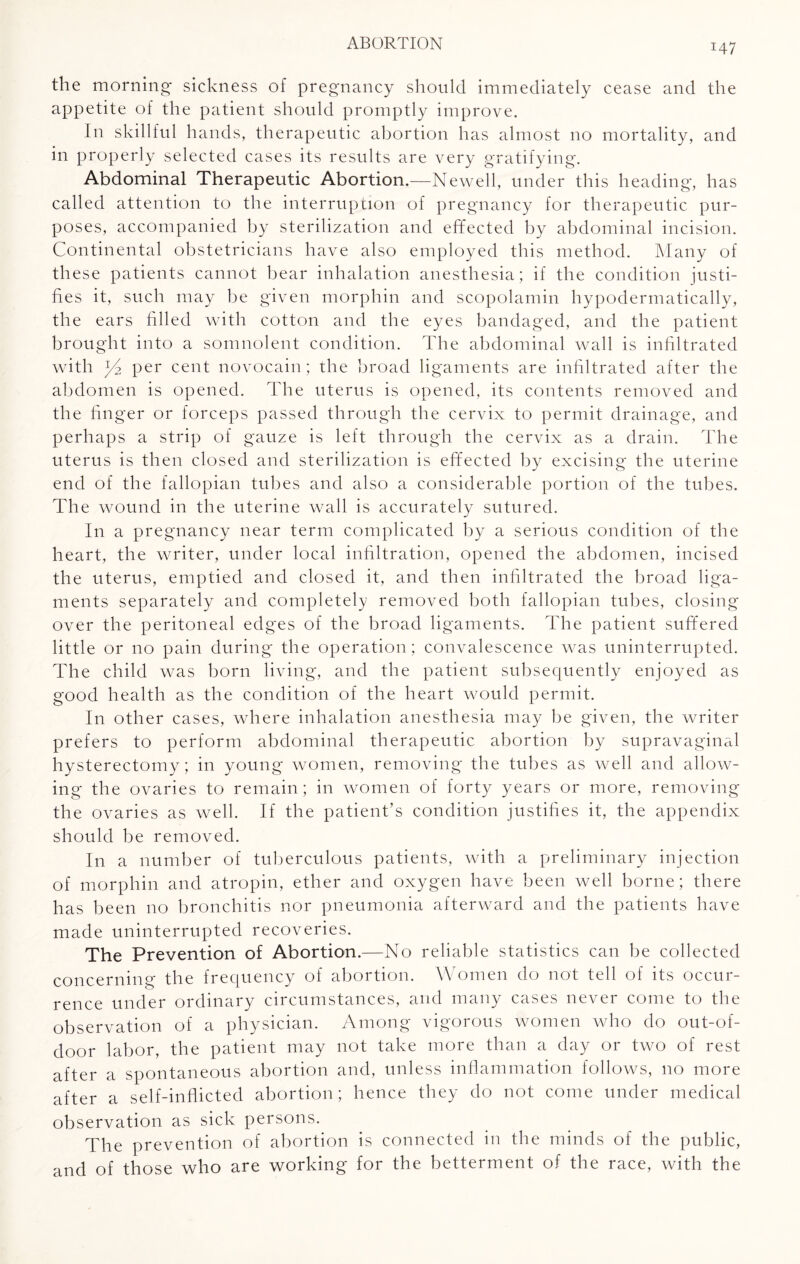 the morning sickness of pregnancy should immediately cease and the appetite of the patient should promptly improve. In skillful hands, therapeutic abortion has almost no mortality, and in properly selected cases its results are very gratifying. Abdominal Therapeutic Abortion.—Newell, under this heading, has called attention to the interruption of pregnancy for therapeutic pur¬ poses, accompanied by sterilization and effected by abdominal incision. Continental obstetricians have also employed this method. Many of these patients cannot bear inhalation anesthesia; if the condition justi¬ fies it, such may be given morphin and scopolamin hypodermatically, the ears filled with cotton and the eyes bandaged, and the patient brought into a somnolent condition. The abdominal wall is infiltrated with Jd per cent novocain; the broad ligaments are infiltrated after the abdomen is opened. The uterus is opened, its contents removed and the finger or forceps passed through the cervix to permit drainage, and perhaps a strip of gauze is left through the cervix as a drain. The uterus is then closed and sterilization is effected by excising the uterine end of the fallopian tubes and also a considerable portion of the tubes. The wound in the uterine wall is accurately sutured. In a pregnancy near term complicated by a serious condition of the heart, the writer, under local infiltration, opened the abdomen, incised the uterus, emptied and closed it, and then infiltrated the broad liga¬ ments separately and completely removed both fallopian tubes, closing over the peritoneal edges of the broad ligaments. The patient suffered little or no pain during the operation ; convalescence was uninterrupted. The child was born living, and the patient subsequently enjoyed as good health as the condition of the heart would permit. In other cases, where inhalation anesthesia may be given, the writer prefers to perform abdominal therapeutic abortion by supravaginal hysterectomy; in young women, removing the tubes as well and allow¬ ing the ovaries to remain; in women of forty years or more, removing the ovaries as well. If the patient’s condition justifies it, the appendix should be removed. In a number of tuberculous patients, with a preliminary injection of morphin and atropin, ether and oxygen have been well borne; there has been no bronchitis nor pneumonia afterward and the patients have made uninterrupted recoveries. The Prevention of Abortion.—No reliable statistics can be collected concerning the frequency of abortion. Women do not tell of its occur¬ rence under ordinary circumstances, and many cases never come to the observation of a physician. Among vigorous women who do out-of- door labor, the patient may not take more than a day or two of rest after a spontaneous abortion and, unless inflammation follows, no more after a self-inflicted abortion; hence they do not come under medical observation as sick persons. The prevention of abortion is connected in the minds of the public, and of those who are working for the betterment of the race, with the