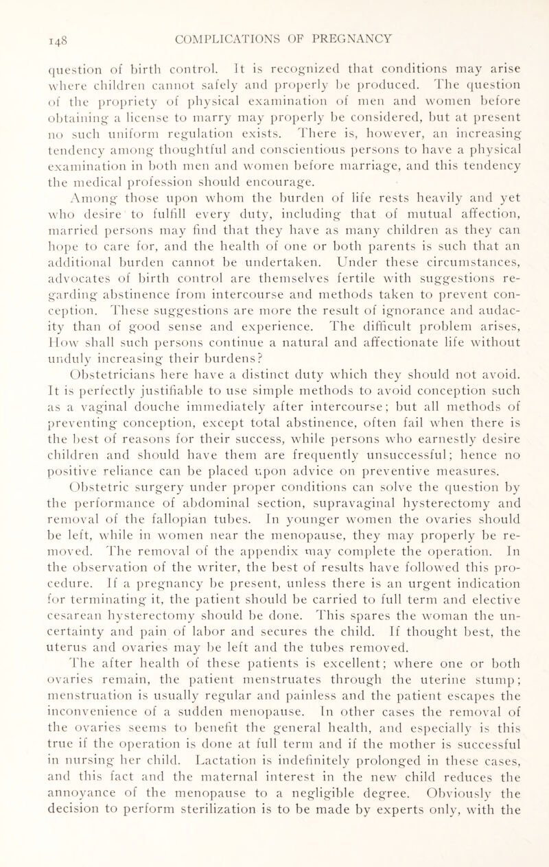 question of birth control. It is recognized that conditions may arise where children cannot safely and properly be produced. The question of the propriety of physical examination of men and women before obtaining a license to marry may properly be considered, but at present no such uniform regulation exists. There is, however, an increasing tendency among thoughtful and conscientious persons to have a physical examination in both men and women before marriage, and this tendency the medical profession should encourage. Among those upon whom the burden of life rests heavily and yet who desire1 to fulfill every duty, including that of mutual affection, married persons may find that they have as many children as they can hope to care for, and the health of one or both parents is such that an additional burden cannot be undertaken. Under these circumstances, advocates of birth control are themselves fertile with suggestions re¬ garding abstinence from intercourse and methods taken to prevent con¬ ception. These suggestions are more the result of ignorance and audac¬ ity than of good sense and experience. The difficult problem arises, Plow shall such persons continue a natural and affectionate life without unduly increasing their burdens? Obstetricians here have a distinct duty which they should not avoid. It is perfectly justifiable to use simple methods to avoid conception such as a vaginal douche immediately after intercourse; but all methods of preventing conception, except total abstinence, often fail when there is the best of reasons for their success, while persons who earnestly desire children and should have them are frequently unsuccessful; hence no positive reliance can be placed upon advice on preventive measures. Obstetric surgery under proper conditions can solve the question by the performance of abdominal section, supravaginal hysterectomy and removal of the fallopian tubes. In younger women the ovaries should be left, while in women near the menopause, they may properly be re¬ moved. The removal of the appendix may complete the operation. In the observation of the writer, the best of results have followed this pro¬ cedure. If a pregnancy be present, unless there is an urgent indication for terminating it, the patient should be carried to full term and elective cesarean hysterectomy should be done. This spares the woman the un¬ certainty and pain of labor and secures the child. If thought best, the uterus and ovaries may be left and the tubes removed. The after health of these patients is excellent; where one or both ovaries remain, the patient menstruates through the uterine stump; menstruation is usually regular and painless and the patient escapes the inconvenience of a sudden menopause. In other cases the removal of the ovaries seems to benefit the general health, and especially is this true if the operation is done at full term and if the mother is successful in nursing her child. Lactation is indefinitely prolonged in these cases, and this fact and the maternal interest in the new child reduces the annoyance of the menopause to a negligible degree. Obviously the decision to perform sterilization is to be made by experts only, with the