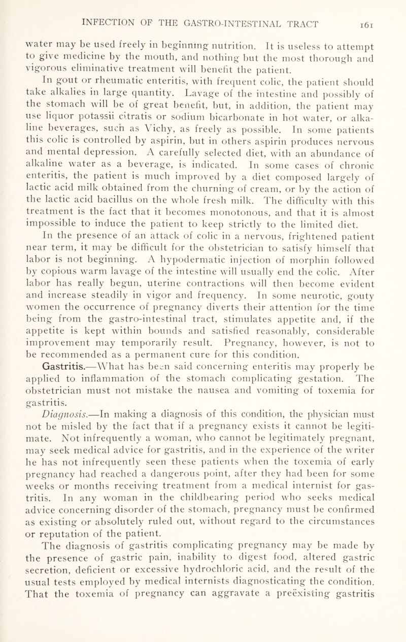 water may be used freely in beginning- nutrition. It is useless to attempt to give medicine by the mouth, and nothing but the most thorough and vigorous eliminative treatment will benefit the patient. In gout or rheumatic enteritis, with frequent colic, the patient should take alkalies in large quantity. Lavage of the intestine and possibly of the stomach will be of great benefit, but, in addition, the patient may use liquor potassii citratis or sodium bicarbonate in hot water, or alka¬ line beverages, such as \ ichy, as freely as possible. In some patients this colic is controlled by aspirin, but in others aspirin produces nervous and mental depression. A carefully selected diet, with an abundance of alkaline water as a beverage, is indicated. In some cases of chronic enteritis, the patient is much improved by a diet composed largely of lactic acid milk obtained from the churning of cream, or by the action of the lactic acid bacillus on the whole fresh milk. The difficulty with this treatment is the fact that it becomes monotonous, and that it is almost impossible to induce the patient to keep strictly to the limited diet. In the presence of an attack of colic in a nervous, frightened patient near term, it may be difficult for the obstetrician to satisfy himself that labor is not beginning. A hypodermatic injection of morphin followed by copious warm lavage of the intestine will usually end the colic. After labor has really begun, uterine contractions will then become evident and increase steadily in vigor and frequency. In some neurotic, gouty women the occurrence of pregnancy diverts their attention for the time being from the gastro-intestinal tract, stimulates appetite and, if the appetite is kept within bounds and satisfied reasonably, considerable improvement may temporarily result. Pregnancy, however, is not to be recommended as a permanent cure for this condition. Gastritis.—What has been said concerning enteritis may properly be applied to inflammation of the stomach complicating gestation. The obstetrician must not mistake the nausea and vomiting of toxemia for gastritis. Diagnosis.—In making a diagnosis of this condition, the physician must not be misled by the fact that if a pregnancy exists it cannot be legiti¬ mate. Not infrequently a woman, who cannot be legitimately pregnant, may seek medical advice for gastritis, and in the experience of the writer he has not infrequently seen these patients when the toxemia of early pregnancy had reached a dangerous point, after they had been for some weeks or months receiving treatment from a medical internist for gas¬ tritis. In any woman in the childbearing period who seeks medical advice concerning disorder of the stomach, pregnancy must be confirmed as existing or absolutely ruled out, without regard to the circumstances or reputation of the patient. The diagnosis of gastritis complicating pregnancy may be made by the presence of gastric pain, inability to digest food, altered gastric secretion, deficient or excessive hydrochloric acid, and the remit of the usual tests employed by medical internists diagnosticating the condition. That the toxemia of pregnancy can aggravate a preexisting gastritis