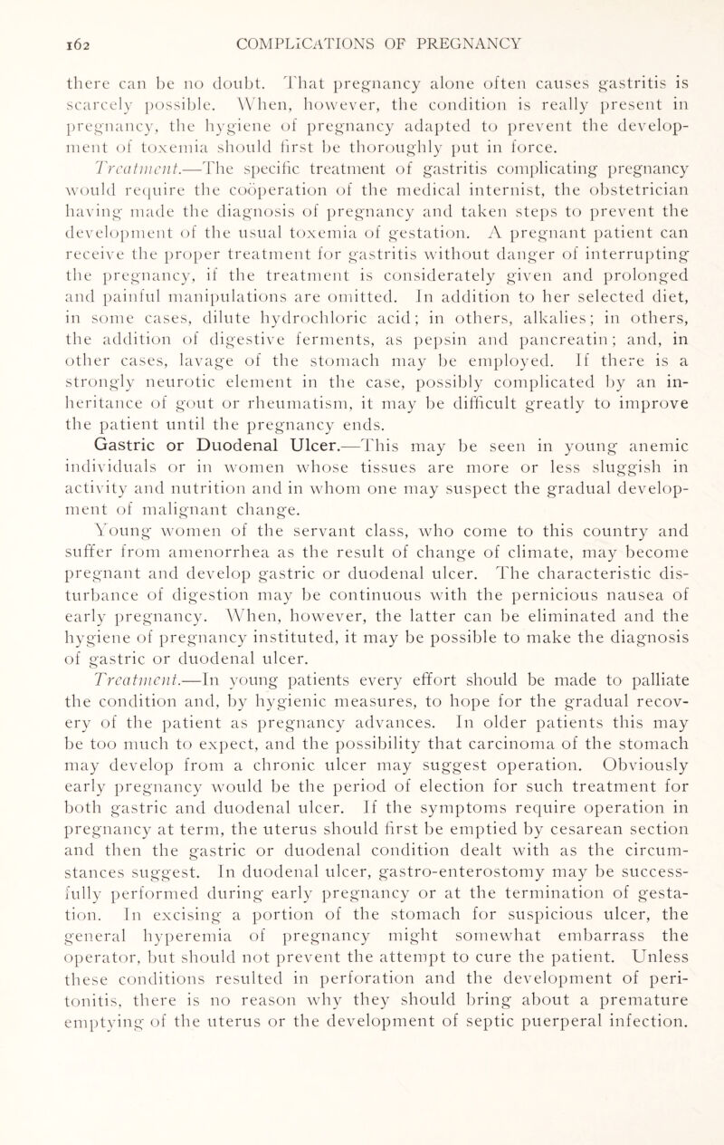 there can be no doubt. That pregnancy alone often causes gastritis is scarcely possible. When, however, the condition is really present in pregnancy, the hygiene of pregnancy adapted to prevent the develop¬ ment of toxemia should first be thoroughly put in force. Treatment.—The specific treatment of gastritis complicating pregnancy would require the cooperation of the medical internist, the obstetrician having made the diagnosis of pregnancy and taken steps to prevent the development of the usual toxemia of gestation. A pregnant patient can receive the proper treatment for gastritis without danger of interrupting the pregnancy, if the treatment is considerately given and prolonged and painful manipulations are omitted. In addition to her selected diet, in some cases, dilute hydrochloric acid; in others, alkalies; in others, the addition of digestive ferments, as pepsin and pancreatin; and, in other cases, lavage of the stomach may be employed. If there is a strongly neurotic element in the case, possibly complicated by an in¬ heritance of gout or rheumatism, it may be difficult greatly to improve the patient until the pregnancy ends. Gastric or Duodenal Ulcer.-—This may be seen in young anemic individuals or in women whose tissues are more or less sluggish in activity and nutrition and in whom one may suspect the gradual develop¬ ment of malignant change. Young women of the servant class, who come to this country and suffer from amenorrhea as the result of change of climate, may become pregnant and develop gastric or duodenal ulcer. The characteristic dis¬ turbance of digestion may be continuous with the pernicious nausea of early pregnancy. When, however, the latter can be eliminated and the hygiene of pregnancy instituted, it may be possible to make the diagnosis of gastric or duodenal ulcer. Treatment.—In young patients every effort should be made to palliate the condition and, by hygienic measures, to hope for the gradual recov¬ ery of the patient as pregnancy advances. In older patients this may be too much to expect, and the possibility that carcinoma of the stomach may develop from a chronic ulcer may suggest operation. Obviously early pregnancy would be the period of election for such treatment for both gastric and duodenal ulcer. If the symptoms require operation in pregnancy at term, the uterus should first be emptied by cesarean section and then the gastric or duodenal condition dealt with as the circum- stances suggest. In duodenal ulcer, gastro-enterostomy may be success¬ fully performed during early pregnancy or at the termination of gesta¬ tion. In excising a portion of the stomach for suspicious ulcer, the general hyperemia of pregnancy might somewhat embarrass the operator, but should not prevent the attempt to cure the patient. Unless these conditions resulted in perforation and the development of peri¬ tonitis, there is no reason why they should bring about a premature emptying of the uterus or the development of septic puerperal infection.
