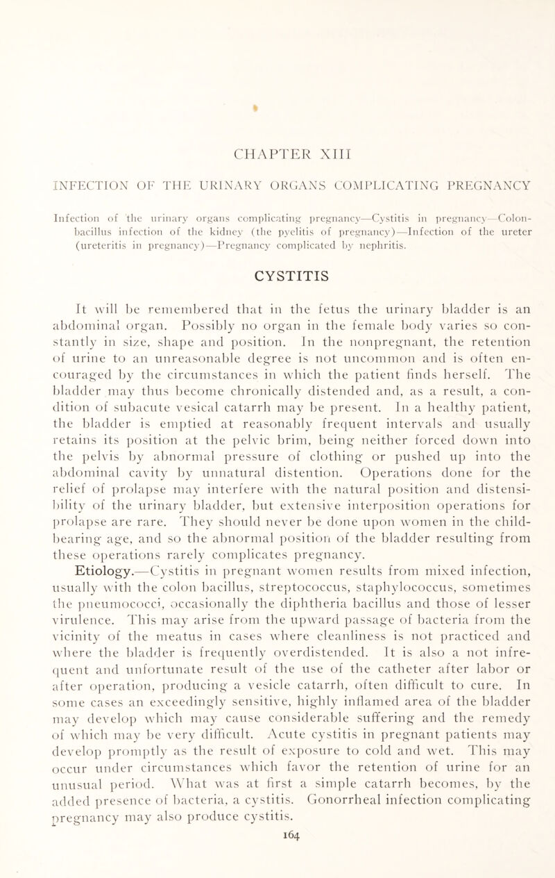 % CHAPTER XIII INFECTION OF THE URINARY ORGANS COMPLICATING PREGNANCY Infection of the urinary organs complicating pregnancy—Cystitis in pregnancy—Colon- bacillus infection of the kidney (the pyelitis of pregnancy)—Infection of the ureter (ureteritis in pregnancy)—Pregnancy complicated by nephritis. CYSTITIS It will be remembered that in the fetus the urinary bladder is an abdominal organ. Possibly no organ in the female body varies so con¬ stantly in size, shape and position. In the nonpregnant, the retention of urine to an unreasonable degree is not uncommon and is often en¬ couraged by the circumstances in which the patient finds herself. The bladder may thus become chronically distended and, as a result, a con¬ dition of subacute vesical catarrh may be present. In a healthy patient, the bladder is emptied at reasonably frequent intervals and usually retains its position at the pelvic brim, being neither forced down into the pelvis by abnormal pressure of clothing or pushed up into the abdominal cavity by unnatural distention. Operations done for the relief of prolapse may interfere with the natural position and distensi- bility of the urinary bladder, but extensive interposition operations for prolapse are rare. They should never be done upon women in the child¬ bearing age, and so the abnormal position of the bladder resulting from these operations rarely complicates pregnancy. Etiology.—Cystitis in pregnant women results from mixed infection, usually with the colon bacillus, streptococcus, staphylococcus, sometimes the pneumococci, occasionally the diphtheria bacillus and those of lesser virulence. This may arise from the upward passage of bacteria from the vicinity of the meatus in cases where cleanliness is not practiced and where the bladder is frequently overdistended. It is also a not infre¬ quent and unfortunate result of the use of the catheter after labor or after operation, producing a vesicle catarrh, often difficult to cure. In some cases an exceedingly sensitive, highly inflamed area of the bladder may develop which may cause considerable suffering and the remedy of which may be very difficult. Acute cystitis in pregnant patients may develop promptly as the result of exposure to cold and wet. This may occur under circumstances which favor the retention of urine for an unusual period. What was at first a simple catarrh becomes, by the added presence of bacteria, a cystitis. Gonorrheal infection complicating pregnancy may also produce cystitis.