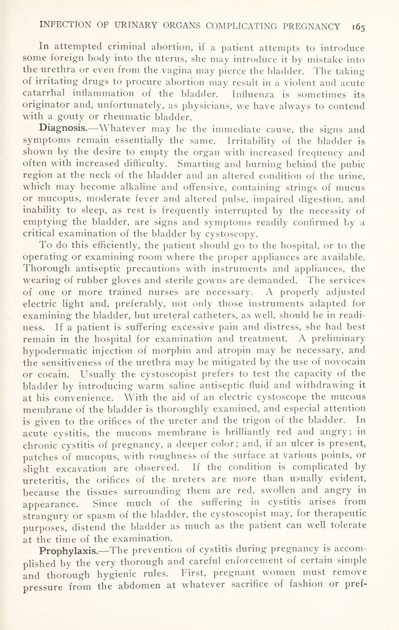 In attempted criminal abortion, if a patient attempts to introduce some foreign body into the uterus, she may introduce it by mistake into the urethra or even from the vagina may pierce the bladder. The taking of irritating drugs to procure abortion may result in a violent and acute catarrhal inflammation of the bladder. Influenza is sometimes its originator and, unfortunately, as physicians, we have always to contend with a gouty or rheumatic bladder. Diagnosis.—Whatever may be the immediate cause, the signs and symptoms remain essentially the same. Irritability of the bladder is shown by the desire to empty the organ with increased frequency and often with increased difficulty. Smarting and burning behind the pubic region at the neck of the bladder and an altered condition of the urine, which may become alkaline and offensive, containing strings of mucus or mucopus, moderate fever and altered pulse, impaired digestion, and inability to sleep, as rest is frequently interrupted by the necessity of emptying the bladder, are signs and symptoms readily confirmed by a critical examination of the bladder by cystoscopy. To do this efficiently, the patient should go to the hospital, or to the operating or examining room where the proper appliances are available. Thorough antiseptic precautions with instruments and appliances, the wearing of rubber gloves and sterile gowns are demanded. The services of one or more trained nurses are necessary. A properly adjusted electric light and, preferably, not only those instruments adapted for examining the bladder, but ureteral catheters, as well, should be in readi¬ ness. If a patient is suffering excessive pain and distress, she had best remain in the hospital for examination and treatment. A preliminary hypodermatic injection of morphin and atropin may be necessary, and the sensitiveness of the urethra may be mitigated by the use of novocain or cocain. Usually the cystoscopist prefers to test the capacity of the bladder by introducing warm saline antiseptic fluid and withdrawing it at his convenience. With the aid of an electric cystoscope the mucous membrane of the bladder is thoroughly examined, and especial attention is given to the orifices of the ureter and the trigon of the bladder. In acute cystitis, the mucous membrane is brilliantly red and angry; in chronic cystitis of pregnancy, a deeper color; and, if an ulcer is present, patches of mucopus, with roughness of the surface at various points, or slight excavation are observed. If the condition is complicated by ureteritis, the orifices of the ureters are more than usually evident, because the tissues surrounding them are red, swollen and angry in appearance. Since much of the suffering in cystitis arises from strangury or spasm of the bladder, the cystoscopist may, for therapeutic purposes, distend the bladder as much as the patient can well tolerate at the time of the examination. Prophylaxis.—The prevention of cystitis during pregnancy is accom¬ plished by the very thorough and careful enforcement of certain simple and thorough hygienic rules. First, pregnant women must remove pressure from the abdomen at whatever sacrifice of fashion or pref-