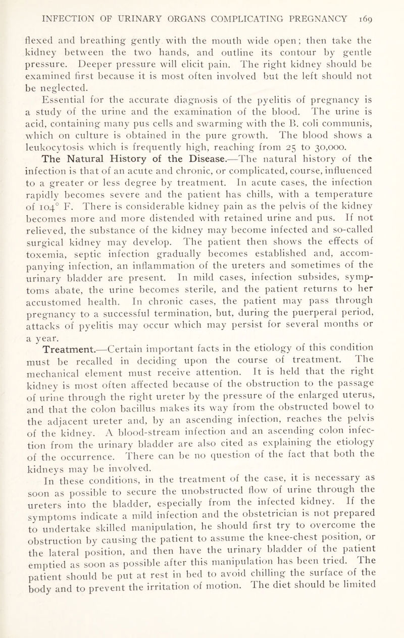 flexed and breathing gently with the mouth wide open; then take the kidney between the two hands, and outline its contour by gentle pressure. Deeper pressure will elicit pain. The right kidney should be examined first because it is most often involved but the left should not be neglected. Essential for the accurate diagnosis of the pyelitis of pregnancy is a study of the urine and the examination of the blood. The urine is acid, containing many pus cells and swarming with the B. coli communis, which on culture is obtained in the pure growth. The blood shows a leukocytosis which is frequently high, reaching from 25 to 30,000. The Natural History of the Disease.—The natural history of the infection is that of an acute and chronic, or complicated, course, influenced to a greater or less degree by treatment. In acute cases, the infection rapidly becomes severe and the patient has chills, with a temperature of 104° F. There is considerable kidney pain as the pelvis of the kidney becomes more and more distended with retained urine and pus. If not relieved, the substance of the kidney may become infected and so-called surgical kidney may develop. The patient then shows the efifects of toxemia, septic infection gradually becomes established and, accom¬ panying infection, an inflammation of the ureters and sometimes of the urinary bladder are present. In mild cases, infection subsides, symp¬ toms abate, the urine becomes sterile, and the patient returns to her accustomed health. In chronic cases, the patient may pass through pregnancy to a successful termination, but, during the puerperal period, attacks of pyelitis may occur which may persist for several months or a year. Treatment.—Certain important facts in the etiology of this condition must be recalled in deciding upon the course of treatment. The mechanical element must receive attention. It is held that the right kidney is most often affected because of the obstruction to the passage of urine through the right ureter by the pressure of the enlarged uterus, and that the colon bacillus makes its way from the obstructed bowel to the adjacent ureter and, by an ascending infection, reaches the pelvis of the kidney. A blood-stream infection and an ascending colon infec¬ tion from the urinary bladder are also cited as explaining the etiology of the occurrence, there can be no question of the fact that both the kidneys may be involved. In these conditions, in the treatment of the case, it is necessary as soon as possible to secure the unobstructed flow of urine through the ureters into the bladder, especially from the infected kidney. If the symptoms indicate a mild infection and the obstetrician is not prepared to undertake skilled manipulation, he should first try to overcome the obstruction by causing the patient to assume the knee-chest position, or the lateral position, and then have the urinary bladder of the patient emptied as soon as possible after this manipulation has been tried. Fhe patient should be put at rest in bed to avoid chilling the surface of the body and to prevent the irritation of motion. I he diet should be limited