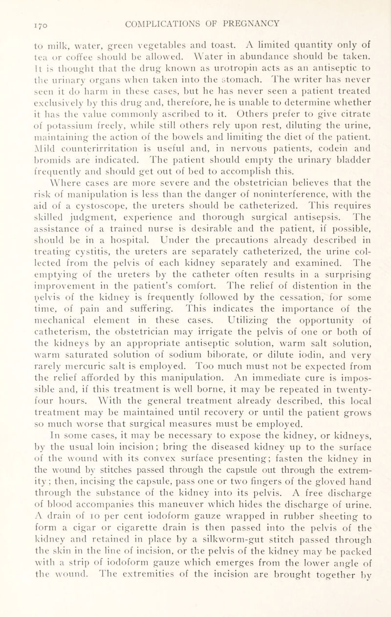 to milk, water, green vegetables and toast. A limited quantity only of tea or coffee should be allowed. Water in abundance should be taken. It is thought that the drug known as urotropin acts as an antiseptic to the urinary organs when taken into the stomach. The writer has never seen it do harm in these cases, but he has never seen a patient treated exclusively by this drug and, therefore, he is unable to determine whether it has the value commonly ascribed to it. Others prefer to give citrate of potassium freely, while still others rely upon rest, diluting the urine, maintaining the action of the bowels and limiting the diet of the patient. Mild counterirritation is useful and, in nervous patients, codein and bromids are indicated. The patient should empty the urinary bladder frequently and should get out of bed to accomplish this. Where cases are more severe and the obstetrician believes that the risk of manipulation is less than the danger of noninterference, with the aid of a cystoscope, the ureters should be catheterized. This requires skilled judgment, experience and thorough surgical antisepsis. The assistance of a trained nurse is desirable and the patient, if possible, should be in a hospital. Under the precautions already described in treating cystitis, the ureters are separately catheterized, the urine col¬ lected from the pelvis of each kidney separately and examined. The emptying of the ureters by the catheter often results in a surprising improvement in the patient’s comfort. The relief of distention in the pelvis of the kidney is frequently followed by the cessation, for some time, of pain and suffering. This indicates the importance of the mechanical element in these cases. Utilizing the opportunity of catheterism, the obstetrician may irrigate the pelvis of one or both of the kidneys by an appropriate antiseptic solution, warm salt solution, warm saturated solution of sodium biborate, or dilute iodin, and very rarely mercuric salt is employed. Too much must not be expected from the relief afforded by this manipulation. An immediate cure is impos¬ sible and, if this treatment is well borne, it may be repeated in twenty- four hours. With the general treatment already described, this local treatment may be maintained until recovery or until the patient grows so much worse that surgical measures must be employed. In some cases, it may be necessary to expose the kidney, or kidneys, by the usual loin incision; bring the diseased kidney up to the surface of the wound with its convex surface presenting; fasten the kidney in the wound by stitches passed through the capsule out through the extrem¬ ity; then, incising the capsule, pass one or two fingers of the gloved hand through the substance of the kidney into its pelvis. A free discharge of blood accompanies this maneuver which hides the discharge of urine. A drain of 10 per cent iodoform gauze wrapped in rubber sheeting to form a cigar or cigarette drain is then passed into the pelvis of the kidney and retained in place by a silkworm-gut stitch passed through the skin in the line of incision, or the pelvis of the kidney may be packed with a strip of iodoform gauze which emerges from the lower angle of the wound. The extremities of the incision are brought together by