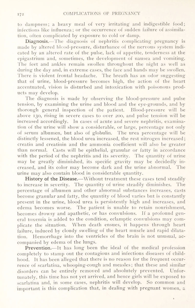 to dampness; a heavy meal of very irritating and indigestible food; infections like influenza; or the occurrence of sudden failure of assimila¬ tion, often complicated by exposure to cold or damp. Diagnosis.—The diagnosis of nephritis complicating pregnancy is made by altered blood-pressure, disturbance of the nervous system indi¬ cated by an altered rate of the pulse, lack of appetite, tenderness at the epigastrium and, sometimes, the development of nausea and vomiting. The feet and ankles remain swollen throughout the night as well as during the day and, in extreme cases, the face and hands may be swollen. There is violent frontal headache. The breath has an odor suggesting that of urine, blood-pressure becomes high, the action of the heart accentuated, vision is disturbed and intoxication with poisonous prod¬ ucts may develop. The diagnosis is made by observing the blood-pressure and pulse tension, by examining the urine and blood and the eye-grounds, and by thorough general inspection of the patient. Blood-pressure will be above 130, rising in severe cases to over 200, and pulse tension will be increased accordingly. In cases of acute and severe nephritis, examina¬ tion of the urine wall show a considerable, or large, percentage not only of serum albumen, but also of globulin. The urea percentage will be distinctly lessened, the blood urea increased, the rest nitrogen increased; creatin and creatinin and the ammonia coefficient will also be greater than normal. Casts will be epithelial, granular or fatty in accordance with the period of the nephritis and its severity. The quantity of urine may be greatly diminished, its specific gravity may be decidedly in¬ creased, and its color may become dark and the urine abnormal. The urine may also contain blood in considerable quantity. History of the Disease.—Without treatment these cases tend steadily to increase in severity. The quantity of urine steadily diminishes. The percentage of albumen and other abnormal substances increases, casts become granular and fatty, the quantity of blood varies but is constantly present in the urine, blood urea is persistently high and increases, and edema becomes worse. The patient is unable to retain nourishment, becomes drowsy and apathetic, or has convulsions. If a profound gen¬ eral toxemia is added to the condition, eclamptic convulsions may com¬ plicate the situation. When death ensues, it happens through heart failure, induced by cloudy swelling of the heart muscle and rapid dilata¬ tion. Hemorrhage into the ventricles of the brain is not unusual, ac¬ companied by edema of the lungs. Prevention.—It has long been the ideal of the medical profession completely to stamp out the contagious and infectious diseases of child¬ hood. It has been alleged that there is no reason for the frequent occur¬ rence of scarlatina, whooping-cough and measles; that these and similar disorders can be entirely removed and absolutely prevented. Unfor¬ tunately, this time has not yet arrived, and hence girls will be exposed to scarlatina and, in some cases, nephritis will develop. So common and important is this complication that, in dealing with pregnant women, a