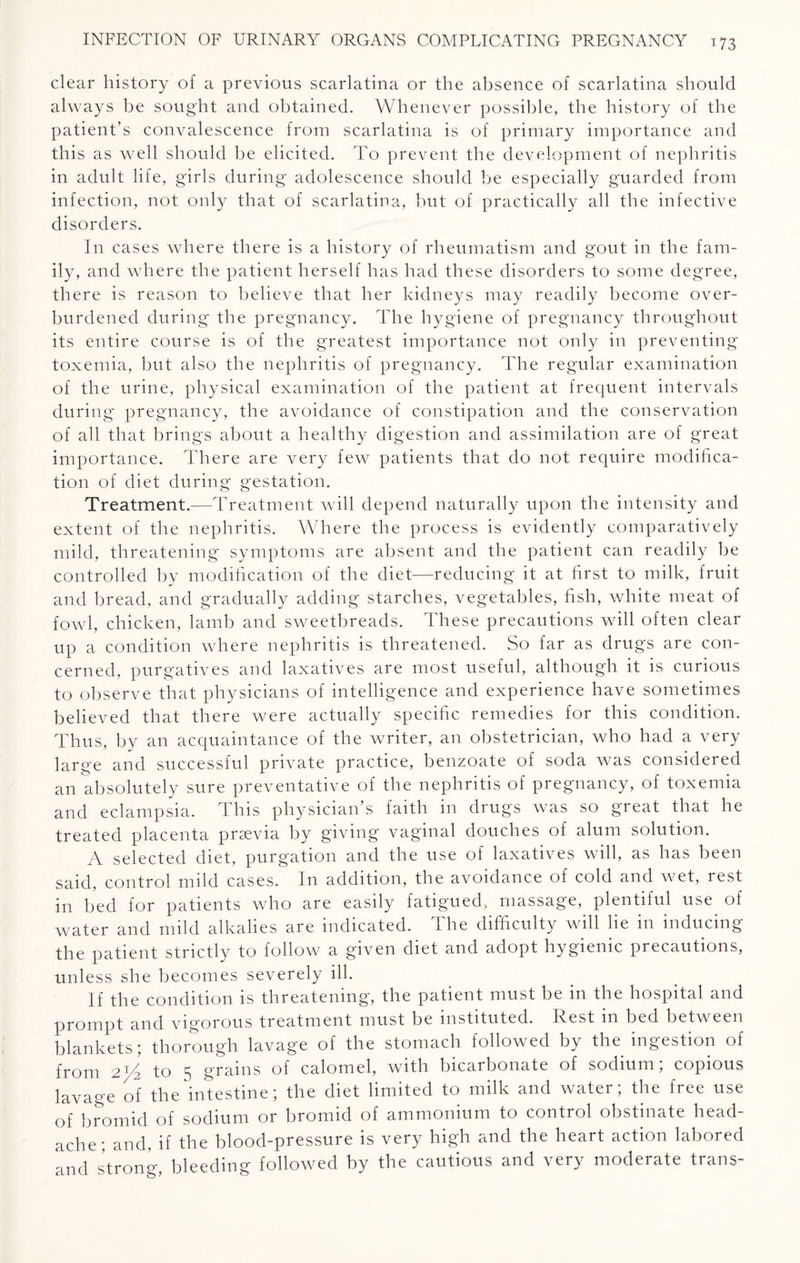 clear history of a previous scarlatina or the absence of scarlatina should always be sought and obtained. Whenever possible, the history of the patient’s convalescence from scarlatina is of primary importance and this as well should be elicited. To prevent the development of nephritis in adult life, girls during adolescence should be especially guarded from infection, not only that of scarlatina, but of practically all the infective disorders. In cases where there is a history of rheumatism and gout in the fam¬ ily, and where the patient herself has had these disorders to some degree, there is reason to believe that her kidneys may readily become over¬ burdened during the pregnancy. The hygiene of pregnancy throughout its entire course is of the greatest importance not only in preventing toxemia, but also the nephritis of pregnancy. The regular examination of the urine, physical examination of the patient at frequent intervals during pregnancy, the avoidance of constipation and the conservation of all that brings about a healthy digestion and assimilation are of great importance. There are very few patients that do not require modifica¬ tion of diet during gestation. Treatment.—Treatment will depend naturally upon the intensity and extent of the nephritis. Where the process is evidently comparatively mild, threatening symptoms are absent and the patient can readily he controlled by modification of the diet—reducing it at first to milk, fruit and bread, and gradually adding starches, vegetables, fish, white meat of fowl, chicken, lamb and sweetbreads. These precautions will often clear up a condition where nephritis is threatened. So far as drugs are con¬ cerned, purgatives and laxatives are most useful, although it is curious to observe that physicians of intelligence and experience have sometimes believed that there were actually specific remedies for this condition. Thus, by an acquaintance of the writer, an obstetrician, who had a very large and successful private practice, benzoate of soda was considered an absolutely sure preventative of the nephritis of pregnancy, of toxemia and eclampsia. This physician’s faith in drugs was so great that he treated placenta prsevia by giving vaginal douches of alum solution. A selected diet, purgation and the use of laxatives will, as has been said, control mdd cases. In addition, the avoidance of cold and wet, rest in bed for patients who are easily fatigued, massage, plentiful use of water and mild alkalies are indicated. The difficulty will lie in inducing the patient strictly to follow a given diet and adopt hygienic precautions, unless she becomes severely ill. If the condition is threatening, the patient must be in the hospital and prompt and vigorous treatment must be instituted. Rest in bed between blankets; thorough lavage of the stomach followed by the ingestion of from 2^4 to 5 grains of calomel, with bicarbonate of sodium; copious lavage of the intestine; the diet limited to milk and water; the free use of bromid of sodium or bromid of ammonium to control obstinate head¬ ache; and, if the blood-pressure is very high and the heart action labored and strong, bleeding followed by the cautious and very moderate trans-