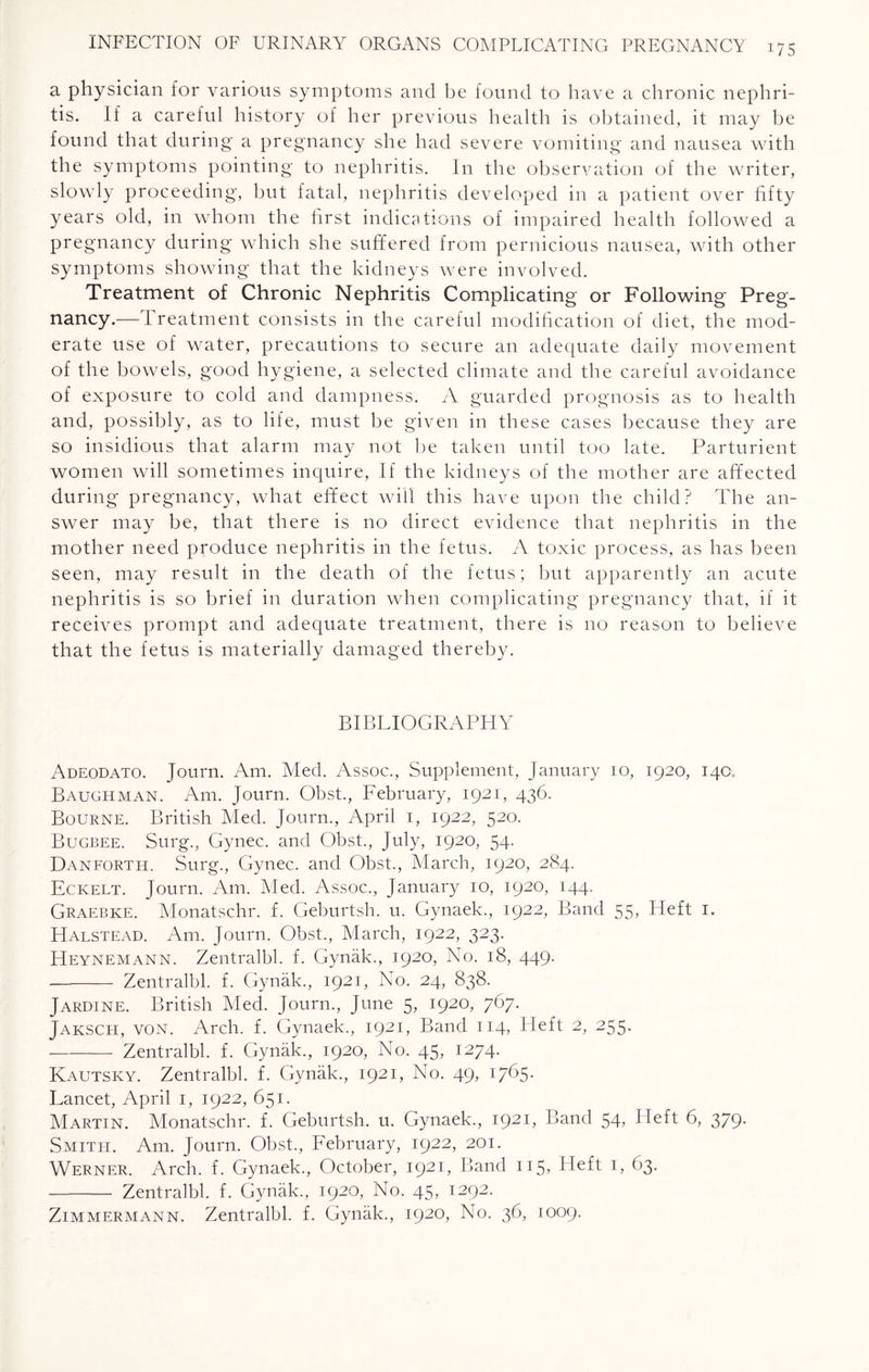 a physician for various symptoms and be found to have a chronic nephri¬ tis. If a careful history of her previous health is obtained, it may be found that during a pregnancy she had severe vomiting and nausea with the symptoms pointing to nephritis. In the observation of the writer, slowly proceeding, but fatal, nephritis developed in a patient over fifty years old, in whom the first indications of impaired health followed a pregnancy during which she suffered from pernicious nausea, with other symptoms showing that the kidneys were involved. Treatment of Chronic Nephritis Complicating or Following Preg¬ nancy.—Treatment consists in the careful modification of diet, the mod¬ erate use of water, precautions to secure an adequate daily movement of the bowels, good hygiene, a selected climate and the careful avoidance of exposure to cold and dampness. A guarded prognosis as to health and, possibly, as to life, must be given in these cases because they are so insidious that alarm may not be taken until too late. Parturient women will sometimes inquire, If the kidneys of the mother are affected during pregnancy, what effect will this have upon the child? The an¬ swer may be, that there is no direct evidence that nephritis in the mother need produce nephritis in the fetus. A toxic process, as has been seen, may result in the death of the fetus; but apparently an acute nephritis is so brief in duration when complicating pregnancy that, if it receives prompt and adequate treatment, there is no reason to believe that the fetus is materially damaged thereby. BIBLIOGRAPHY Adeodato. Journ. Am. Med. Assoc., Supplement, January io, 1920, 140* Baughman. Am. Journ. Obst., February, 1921, 436. Bourne. British Med. Journ., April 1, 1922, 520. Bugbee. Surg., Gynec. and Obst., July, 1920, 54. Danforth. Surg., Gynec. and Obst., March, 1920, 284. Eckelt. Journ. Am. Med. Assoc., January 10, 1920, 144. Graebke. Monatschr. f. Geburtsh. u. Gynaek., 1922, Band 55, Heft 1. Halstead. Am. Journ. Obst., March, 1922, 323. Heynemann. Zentralbl. f. Gynak., 1920, No. 18, 449. •- Zentralbl. f. Gynak., 1921, No. 24, 838. Jardine. British Med. Journ., June 5, 1920, 767. Jaksch, von. Arch. f. Gynaek., 1921, Band 114, Heft 2, 255. --Zentralbl. f. Gynak., 1920, No. 45, 1274. Kautsky. Zentralbl. f. Gynak., 1921, No. 49, 1765- Lancet, April 1, 1922, 651. Martin. Monatschr. f. Geburtsh. u. Gynaek., I92L Band 54, Heft 6, 379. Smith. Am. Journ. Obst., February, 1922, 201. Werner. Arch. f. Gynaek., October, 1921, Band 115, Heft 1, (>3. - Zentralbl. f. Gynak., 1920, No. 45, 1292. Zimmermann. Zentralbl. f. Gynak., 1920, No. 36, 1009.