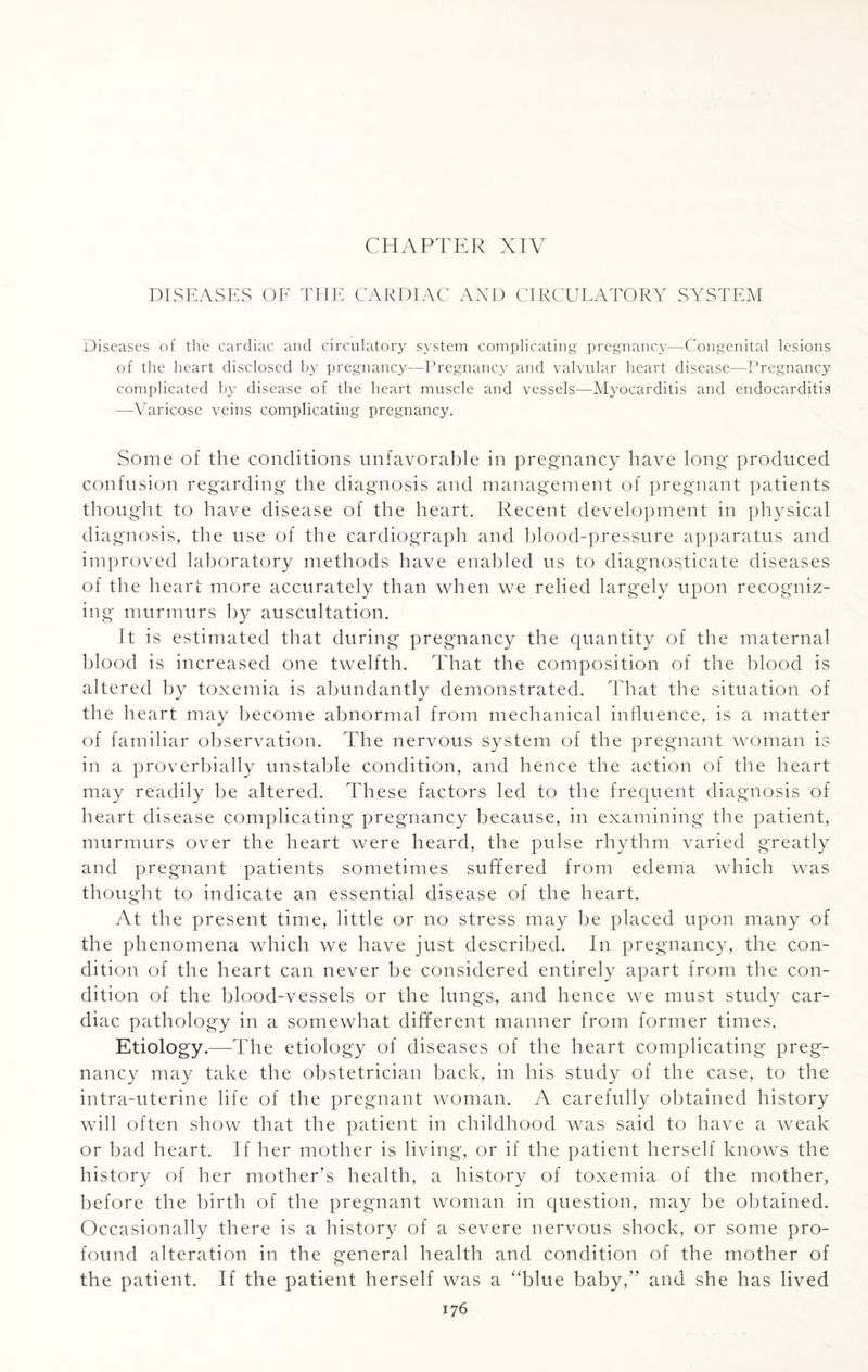 CHAPTER XIV DISEASES OF THE CARDIAC AND CIRCULATORY SYSTEM Diseases of the cardiac and circulatory system complicating pregnancy—Congenital lesions of the heart disclosed by pregnancy—Pregnancy and valvular heart disease—Pregnancy complicated by disease of the heart muscle and vessels—Myocarditis and endocarditis —Varicose veins complicating pregnancy. Some of the conditions unfavorable in pregnancy have long produced confusion regarding the diagnosis and management of pregnant patients thought to have disease of the heart. Recent development in physical diagnosis, the use of the cardiograph and blood-pressure apparatus and improved laboratory methods have enabled us to diagnosticate diseases of the heart more accurately than when we relied largely upon recogniz¬ ing murmurs by auscultation. It is estimated that during pregnancy the quantity of the maternal blood is increased one twelfth. That the composition of the blood is altered by toxemia is abundantly demonstrated. That the situation of the heart may become abnormal from mechanical influence, is a matter of familiar observation. The nervous system of the pregnant woman is in a proverbially unstable condition, and hence the action of the heart may readily be altered. These factors led to the frequent diagnosis of heart disease complicating pregnancy because, in examining the patient, murmurs over the heart were heard, the pulse rhythm varied greatly and pregnant patients sometimes suffered from edema which was thought to indicate an essential disease of the heart. At the present time, little or no stress may be placed upon many of the phenomena which we have just described. In pregnancy, the con¬ dition of the heart can never be considered entirely apart from the con¬ dition of the blood-vessels or the lungs, and hence we must study car¬ diac pathology in a somewhat different manner from former times. Etiology.—The etiology of diseases of the heart complicating preg¬ nancy may take the obstetrician back, in his study of the case, to the intra-uterine life of the pregnant woman. A carefully obtained history will often show that the patient in childhood was said to have a weak or bad heart. If her mother is living, or if the patient herself knows the history of her mother’s health, a history of toxemia of the mother, before the birth of the pregnant woman in question, may be obtained. Occasionally there is a history of a severe nervous shock, or some pro¬ found alteration in the general health and condition of the mother of the patient. If the patient herself was a “blue baby,” and she has lived