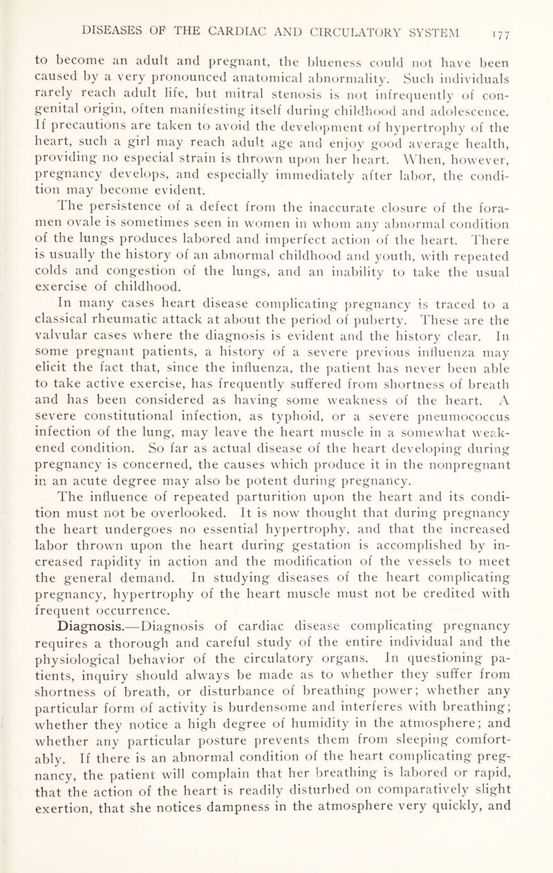 177 to become an adult and pregnant, the blueness could not have been caused by a very pronounced anatomical abnormality. Such individuals rarely reach adult life, but mitral stenosis is not infrequently of con¬ genital origin, often manifesting itself during childhood and adolescence. If precautions are taken to avoid the development of hypertrophy of the heart, such a girl may reach adult age and enjoy good average health, providing no especial strain is thrown upon her heart. When, however, pregnancy develops, and especially immediately after labor, the condi¬ tion may become evident. The persistence of a defect from the inaccurate closure of the fora¬ men ovale is sometimes seen in women in whom any abnormal condition of the lungs produces labored and imperfect action of the heart. There is usually the history of an abnormal childhood and youth, with repeated colds and congestion of the lungs, and an inability to take the usual exercise of childhood. In many cases heart disease complicating pregnancy is traced to a classical rheumatic attack at about the period of puberty. These are the valvular cases where the diagnosis is evident and the history clear. In some pregnant patients, a history of a severe previous influenza may elicit the fact that, since the influenza, the patient has never been able to take active exercise, has frequently suffered from shortness of breath and has been considered as having some weakness of the heart. A severe constitutional infection, as typhoid, or a severe pneumococcus infection of the lung, may leave the heart muscle in a somewhat weak¬ ened condition. So far as actual disease of the heart developing during pregnancy is concerned, the causes which produce it in the nonpregnant in an acute degree may also be potent during pregnancy. The influence of repeated parturition upon the heart and its condi¬ tion must not be overlooked. It is now thought that during pregnancy the heart undergoes no essential hypertrophy, and that the increased labor thrown upon the heart during gestation is accomplished by in¬ creased rapidity in action and the modification of the vessels to meet the general demand. In studying diseases of the heart complicating pregnancy, hypertrophy of the heart muscle must not be credited with frequent occurrence. Diagnosis.—Diagnosis of cardiac disease complicating pregnancy requires a thorough and careful study of the entire individual and the physiological behavior of the circulatory organs. In questioning pa¬ tients, inquiry should always be made as to whether they suffer from shortness of breath, or disturbance of breathing power; whether any particular form of activity is burdensome and interferes with breathing; whether they notice a high degree of humidity in the atmosphere; and whether any particular posture prevents them from sleeping comfort¬ ably. If there is an abnormal condition of the heart complicating preg¬ nancy, the patient will complain that her breathing is labored or rapid, that the action of the heart is readily disturbed on comparatively slight exertion, that she notices dampness in the atmosphere very quickly, and