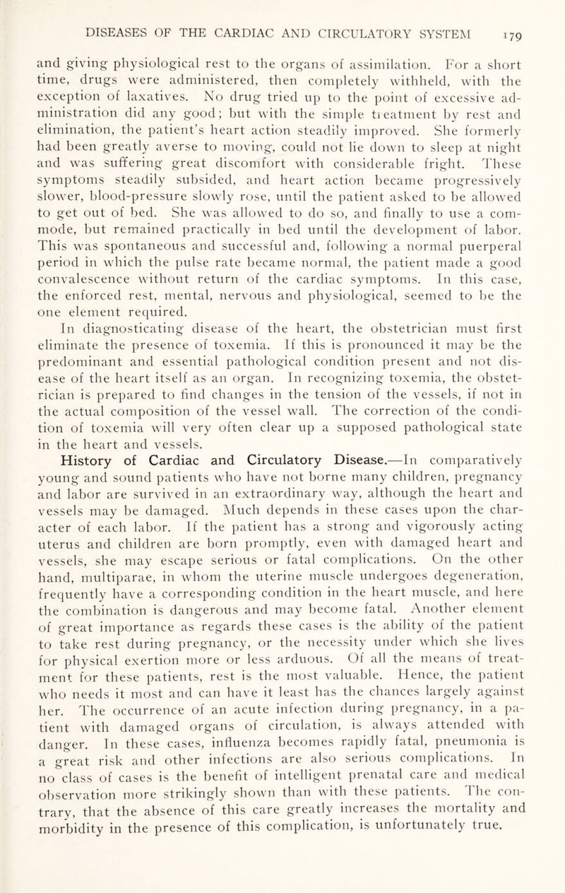 and giving physiological rest to the organs of assimilation. For a short time, drugs were administered, then completely withheld, with the exception of laxatives. No drug tried up to the point of excessive ad¬ ministration did any good; but with the simple treatment by rest and elimination, the patient’s heart action steadily improved. She formerly had been greatly averse to moving, could not he down to sleep at night and was suffering great discomfort with considerable fright. These symptoms steadily subsided, and heart action became progressively slower, blood-pressure slowly rose, until the patient asked to be allowed to get out of bed. She was allowed to do so, and finally to use a com¬ mode, but remained practically in bed until the development of labor. This was spontaneous and successful and, following a normal puerperal period in which the pulse rate became normal, the patient made a good convalescence without return of the cardiac symptoms. In this case, the enforced rest, mental, nervous and physiological, seemed to be the one element required. In diagnosticating disease of the heart, the obstetrician must first eliminate the presence of toxemia. If this is pronounced it may be the predominant and essential pathological condition present and not dis¬ ease of the heart itself as an organ. In recognizing toxemia, the obstet¬ rician is prepared to find changes in the tension of the vessels, if not in the actual composition of the vessel wall. The correction of the condi¬ tion of toxemia will very often clear up a supposed pathological state in the heart and vessels. History of Cardiac and Circulatory Disease.—In comparatively young and sound patients who have not borne many children, pregnancy and labor are survived in an extraordinary way, although the heart and vessels may be damaged. Much depends in these cases upon the char¬ acter of each labor. If the patient has a strong and vigorously acting- uterus and children are born promptly, even with damaged heart and vessels, she may escape serious or fatal complications. On the other hand, multiparae, in whom the uterine muscle undergoes degeneration, frequently have a corresponding condition in the heart muscle, and here the combination is dangerous and may become fatal. Another element of great importance as regards these cases is the ability of the patient to take rest during pregnancy, or the necessity under which she lives for physical exertion more or less arduous. Of all the means of treat¬ ment for these patients, rest is the most valuable. Hence, the patient who needs it most and can have it least has the chances largely against her. The occurrence of an acute infection during pregnancy, in a pa¬ tient with damaged organs of circulation, is always attended with danger. In these cases, influenza becomes rapidly fatal, pneumonia is a great risk and other infections are also serious complications. In no class of cases is the benefit of intelligent prenatal care and medical observation more strikingly shown than with these patients, d he con¬ trary, that the absence of this care greatly increases the mortality and morbidity in the presence of this complication, is unfortunately true.