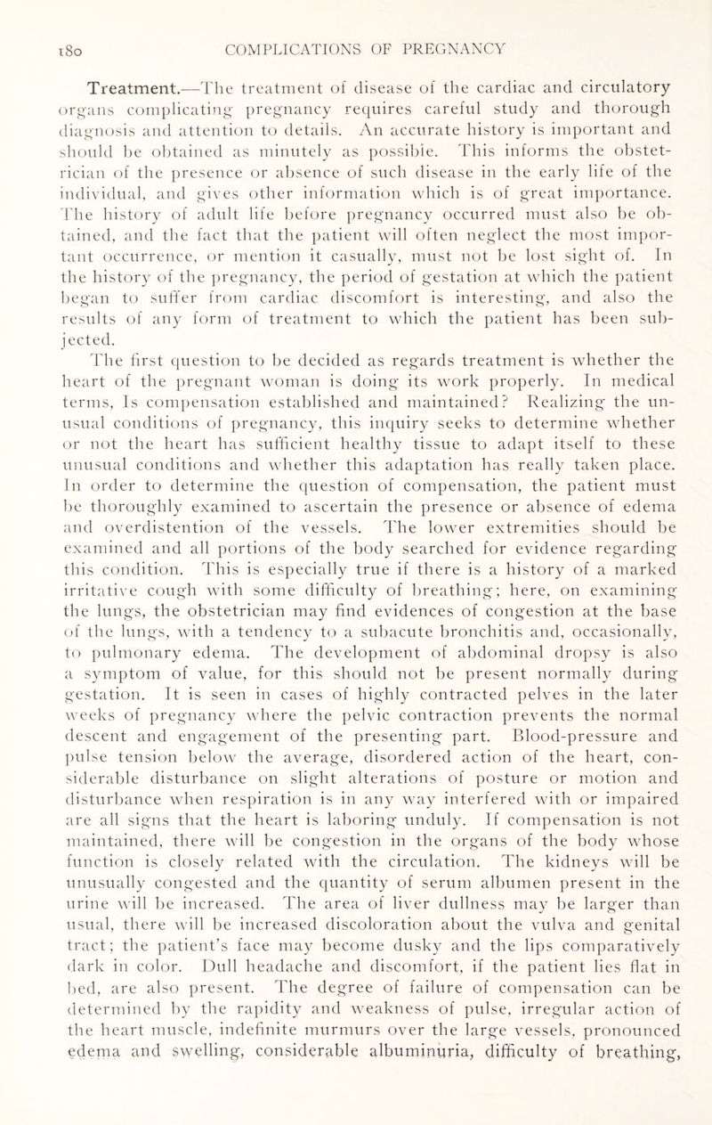 Treatment.—The treatment of disease of the cardiac and circulatory organs complicating pregnancy requires careful study and thorough diagnosis and attention to details. An accurate history is important and should be obtained as minutely as possible. This informs the obstet¬ rician of the presence or absence of such disease in the early life of the individual, and gives other information which is of great importance. The history of adult life before pregnancy occurred must also be ob¬ tained, and the fact that the patient will often neglect the most impor¬ tant occurrence, or mention it casually, must not be lost sight of. In the history of the pregnancy, the period of gestation at which the patient began to suffer from cardiac discomfort is interesting, and also the results of any form of treatment to which the patient has been sub¬ jected. The first question to be decided as regards treatment is whether the heart of the pregnant woman is doing its work properly. In medical terms, Is compensation established and maintained? Realizing the un¬ usual conditions of pregnancy, this inquiry seeks to determine whether or not the heart has sufficient healthy tissue to adapt itself to these unusual conditions and whether this adaptation has really taken place. In order to determine the question of compensation, the patient must be thoroughly examined to ascertain the presence or absence of edema and overdistention of the vessels. The lower extremities should be examined and all portions of the body searched for evidence regarding this condition. This is especially true if there is a history of a marked irritative cough with some difficulty of breathing; here, on examining the lungs, the obstetrician may find evidences of congestion at the base of the lungs, with a tendency to a subacute bronchitis and, occasionally, to pulmonary edema. The development of abdominal dropsy is also a symptom of value, for this should not be present normally during gestation. It is seen in cases of highly contracted pelves in the later weeks of pregnancy where the pelvic contraction prevents the normal descent and engagement of the presenting part. Blood-pressure and pulse tension below the average, disordered action of the heart, con¬ siderable disturbance on slight alterations of posture or motion and disturbance when respiration is in any way interfered with or impaired are all signs that the heart is laboring unduly. If compensation is not maintained, there wall be congestion in the organs of the body whose function is closely related with the circulation. The kidneys will be unusually congested and the quantity of serum albumen present in the urine will be increased. The area of liver dullness may be larger than usual, there will be increased discoloration about the vulva and genital tract; the patient’s face may become dusky and the lips comparatively dark in color. Dull headache and discomfort, if the patient lies flat in bed, are also present. The degree of failure of compensation can be determined by the rapidity and weakness of pulse, irregular action of the heart muscle, indefinite murmurs over the large vessels, pronounced edema and swelling, considerable albuminuria, difficulty of breathing,