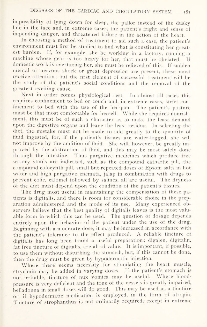 impossibility of lying- down for sleep, the pallor instead of the dusky hue in the face and, in extreme cases, the patient’s fright and sense of impending- danger, and threatened failure in the action of th e heart. In choosing a method of treatment to aid such a case, the patient’s environment must first be studied to find what is constituting her great- est burden. If, for example, she be working in a factory, running a machine whose gear is too heavy for her, that must be obviated. If domestic work is overtaxing her, she must be relieved of this. If sudden mental or nervous shock or g'reat depression are present, these must receive attention; but the first element of successful treatment will be the study of the patient’s social conditions and the removal of the greatest exciting cause. Next in order comes physiological rest. In almost all cases this requires confinement to bed or couch and, in extreme cases, strict con¬ finement to bed with the use of the bed-pan. The patient’s posture must be that most comfortable for herself. While she requires nourish¬ ment, this must be of such a character as to make the least demand upon the digestive organs and leave the least residue. In selecting the diet, the mistake must not be made to add greatly to the quantity of fluid ingested, for, if the patient’s tissues are water-logged, she will not improve by the addition of fluid. She will, however, be greatly im¬ proved by the abstraction of fluid, and this may be most safely done through the intestine. Thus purgative medicines which produce free watery stools are indicated, such as the compound cathartic pill, the compound coloc.ynth pill, small but repeated doses of Epsom salts in hot water and high purgative enemata, jalap in combination with drugs to prevent colic, calomel followed by salines, all are useful. The dryness of the diet must depend upon the condition of the patient’s tissues. The drug most useful in maintaining the compensation of these pa¬ tients is digitalis, and there is room for considerable choice in the prep¬ aration administered and the mode of its use. Many experienced ob¬ servers believe that the best quality of digitalis leaves is the most valu¬ able form in which this can be used. The question of dosage depends entirely upon the behavior of the patient under the use of the drug. Beginning with a moderate dose, it may be increased in accordance with the patient’s tolerance to the effect produced. A reliable tincture of digitalis has long been found a useful preparation; digalen, digitalin, fat free tincture of digitalis, are all of value. It is important, if possible, to use them without disturbing the stomach, but, if this cannot be done, then the drug must be given by hypodermatic injection. Where there seems necessity for stimulating the heart muscle, strychnin may be added in varying doses. If the patient s stomach is not irritable, tincture of nux vomica may be useful. \\ here blood- pressure is very deficient and the tone of the vessels is greatly impaired, belladonna in small doses will do good. This may be used as a tincture or, if hypodermatic medication is employed, in the form of atropin. Tincture of strophanthus is not ordinarily required, except in extreme
