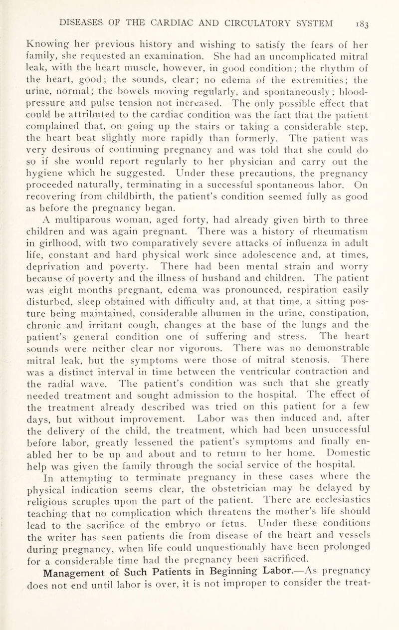 Knowing her previous history and wishing to satisfy the fears of her family, she requested an examination. She had an uncomplicated mitral leak, with the heart muscle, however, in good condition; the rhythm of the heart, good; the sounds, clear; no edema of the extremities; the urine, normal; the bowels moving regularly, and spontaneously; blood- pressure and pulse tension not increased. The only possible effect that could be attributed to the cardiac condition was the fact that the patient complained that, on going up the stairs or taking a considerable step, the heart beat slightly more rapidly than formerly. The patient was very desirous of continuing pregnancy and was told that she could do so if she would report regularly to her physician and carry out the hygiene which he suggested. Under these precautions, the pregnancy proceeded naturally, terminating in a successful spontaneous labor. On recovering from childbirth, the patient’s condition seemed fully as good as before the pregnancy began. A multiparous woman, aged forty, had already given birth to three children and was again pregnant. There was a history of rheumatism in girlhood, with two comparatively severe attacks of influenza in adult life, constant and hard physical work since adolescence and, at times, deprivation and poverty. There had been mental strain and worry because of poverty and the illness of husband and children. The patient was eight months pregnant, edema was pronounced, respiration easily disturbed, sleep obtained with difficulty and, at that time, a sitting pos¬ ture being maintained, considerable albumen in the urine, constipation, chronic and irritant cough, changes at the base of the lungs and the patient’s general condition one of suffering and stress. The heart sounds were neither clear nor vigorous. There was no demonstrable mitral leak, but the symptoms were those of mitral stenosis. There was a distinct interval in time between the ventricular contraction and the radial wave. The patient’s condition was such that she greatly needed treatment and sought admission to the hospital. The effect of the treatment already described was tried on this patient for a few days, but without improvement. Labor was then induced and, after the delivery of the child, the treatment, which had been unsuccessful before labor, greatly lessened the patient’s symptoms and finally en¬ abled her to be up and about and to return to her home. Domestic help was given the family through the social service of the hospital. In attempting to terminate pregnancy in these cases where the physical indication seems clear, the obstetrician may be delayed by religious scruples upon the part of the patient. There are ecclesiastics teaching that no complication which threatens the mother’s life should lead to the sacrifice of the embryo or fetus. Under these conditions the writer has seen patients die from disease of the heait and vessels during pregnancy, when life could unquestionably have been prolonged for a considerable time had the pregnancy been sacrificed. Management of Such Patients in Beginning Labor.—As pregnancy does not end until labor is over, it is not impropei to consider the ft eat-