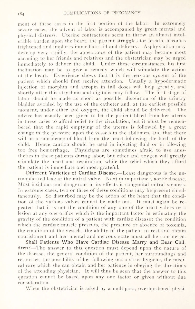 ment of these cases in the first portion of the labor. In extremely severe cases, the advent of labor is accompanied by great mental and physical distress. Uterine contractions seem to throw an almost intol¬ erable burden upon the heart, the patient struggles for breath, becomes frightened and implores immediate aid and delivery. Asphyxiation may develop very rapidly, the appearance of the patient may become most alarming to her friends and relatives and the obstetrician may be urged immediately to deliver the child. Under these circumstances, his first inclination may be to give a remedy which will stimulate the action of the heart. Experience shows that it is the nervous system of the patient which should first receive attention. Usually a hypodermatic injection of morphin and atropin in full doses will help greatly, and shortly after this strychnin and digitalis may follow. The first stage of labor should be made as short as possible, distention of the urinary bladder avoided by the use of the catheter and, at the earliest possible moment, under ether and oxygen, the child should be delivered. The advice has usually been given to let the patient bleed from her uterus in these cases to afford relief to the circulation, but it must be remem¬ bered that the rapid emptying of the uterus is followed by a great change in the pressure upon the vessels in the abdomen, and that there will be a subsidence of blood from the heart following the birth of the child. Hence caution should be used in injecting fluid or in allowing too free hemorrhage. Physicians are sometimes afraid to use anes¬ thetics in these patients during labor, but ether and oxygen will greatly stimulate the heart and respiration, while the relief which they afford the patient is immediate and most grateful. Different Varieties of Cardiac Disease.—Least dangerous is the un¬ complicated leak at the mitral valve. Next in importance, aortic disease. Most insidious and dangerous in its effects is congenital mitral stenosis. In extreme cases, two or three of these conditions may be present simul¬ taneously. So disturbed may be the action of the heart that the condi¬ tion of the various valves cannot be made out. It must again be re¬ peated that it is not the condition of any one of the heart valves or a lesion at any one orifice which is the important factor in estimating the gravity of the condition of a patient with cardiac disease : the condition which the cardiac muscle presents, the presence or absence of toxemia, the condition of the vessels, the ability of the patient to rest and obtain nourishment and her mental and nervous state must all be considered. Shall Patients Who Have Cardiac Disease Marry and Bear Chil¬ dren?—The answer to this question must depend upon the nature of the disease, the general condition of the patient, her surroundings and resources, the possibility of her following out a strict hygiene, the medi¬ cal care which she can obtain and her patience in obeying the directions of the attending physician. It will thus be seen that the answer to this question cannot be based upon any one factor or given without due consideration. When the obstetrician is asked by a multipara, overburdened physi-