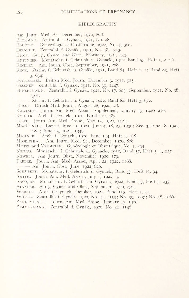 BIBLIOGRAPHY Am. Journ. Med. Sc., December, 1920, 808. Beckman. Zentralbl. f. Gynak., 1921, No. 28. Boutout. Gynecologie et Obstetrique, 1922, No. 5, 364. Deucher. Zentralbl. f. Gynak., 1921, No. 48, 1743. Emge. Surg., Gynec. and Obst., February, 1921, 133. Enfinger. Monatschr. f. Geburtsh. u. Gynaek., 1922, Band 57, Heft 1, 2, 26. Findley. Am. Journ. Obst., September, 1921, 278. PTnk. Ztscbr. f. Geburtsh. u. Gynak., 1921, Band 84, Heft 1, 1 ; Band 83, Heft 3,634: Fothergill. British Med. Journ., December 3, 1921, 925. Gessner. Zentralbl. f. Gynak., 1921, No. 39, 1447. IIinselmann. Zentralbl. f. Gynak., 1921, No. 17, 603; September, 1921, No. 38, 1361- - Ztschr. f. Geburtsh. u. Gynak., 1922, Band 84, Heft 3, 672. Hussy. British Med. Journ., August 28, 1920, 28. Kantsky. Journ. Am. Med. Assoc., Supplement, January 17, 1920, 216. Kehrer. Arch. f. Gynaek., 1920, Band 112, 487. Losee. Journ. Am. Med. Assoc., May 15, 1920, 1421. MacKenzie. Lancet, June 11, 1921, June 4, 18, 25, 1230; Sec. 3, June 18, 1921, 1281 ; June 25, 1921, 1349. Mahnert. Arch. f. Gynaek., 1920, Band 114, Heft 1, 168. Mosentiial. Am. Journ. Med. Sc., December, 1920, 808. Mutel and Vermelin. Gynecologie et Obstetrique, No. 4, 294. Neilus. Monatschr. f. Geburtsh. u. Gynaek., 1922, Band 57, Heft 3, 4, 127. Newell. Am. Journ. Obst., November, 1920, 179. Pardee. Journ. Am. Med. Assoc., April 22, 1922, 1188. -—-——- Am. Journ. Obst., June, 1922, 620. Schubert. Monatschr. f. Geburtsh. u. Gynaek., Band 57, Heft J4, 94. Smith. Journ. Am. Med. Assoc., July 1, 1922, 3. Snoo, de. Monatschr. f. Geburtsh. u. Gynaek., 1922, Band 57, Heft 5, 235. Stander. Surg., Gynec. and Obst., September, 1920, 276. Werner. Arch. f. Gynaek., October, 1921, Band 115, Heft 1, 41. Wiesel. Zentralbl. f. Gynak., 1920, No. 41, 1159; No. 39, 1097; No. 38, 1066. Zangemeister. Journ. Am. Med. Assoc., January 17, 1920. Zimmermann. Zentralbl. f. Gynak., 1920, No. 41, 1146.
