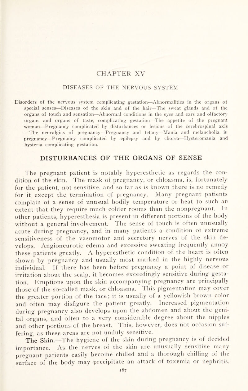 CHAPTER XV DISEASES OF THE NERVOUS SYSTEM Disorders of the nervous system complicating gestation—Abnormalities in the organs of special senses—Diseases of the skin and of the hair—The sweat glands and of the organs of touch and sensation—Abnormal conditions in the eyes and ears and olfactory organs and organs of taste, complicating gestation—The appetite of the pregnant woman—Pregnancy complicated by disturbances or lesions of the cerebrospinal axis —The neuralgias of pregnancy—Pregnancy and tetany—Mania and melancholia in pregnancy—Pregnancy complicated by epilepsy and by chorea—Hysteromania and hysteria complicating gestation. DISTURBANCES OF THE ORGANS OF SENSE The pregnant patient is notably hyperesthetic as regards the con¬ dition of the skin. The mask of pregnancy, or chloasma, is, fortunately for the patient, not sensitive, and so far as is known there is no remedy for it except the termination of pregnancy. Many pregnant patients complain of a sense of unusual bodily temperature or heat to such an extent that they require much colder rooms than the nonpregnant. In other patients, hyperesthesia is present in different portions of the body without a general involvement. The sense of touch is often unusually acute during pregnancy, and in many patients a condition of extreme sensitiveness of the vasomotor and secretory nerves of the skin de¬ velops. Angioneurotic edema and excessive sweating frequently annoy these patients greatly. A hyperesthetic condition of the heart is often shown by pregnancy and usually most marked in the highly nervous individual. If there has been before pregnancy a point of disease or irritation about the scalp, it becomes exceedingly sensitive during gesta¬ tion. Eruptions upon the skin accompanying pregnancy are principally those of the so-called mask, or chloasma. This pigmentation may cover the greater portion of the face; it is usually of a yellowish brown color and often may disfigure the patient greatly. Increased pigmentation during pregnancy also develops upon the abdomen and about the geni¬ tal organs, and often to a very considerable degree about the nipples and other portions of the breast. This, however, does not occasion suf¬ fering, as these areas are not unduly sensitive. The Skin.—The hygiene of the skin during pregnancy is of decided importance. As the nerves of the skin are unusually sensitive many pregnant patients easily become chilled and a thorough chilling of the surface of the body may precipitate an attack of toxemia or nephritis.