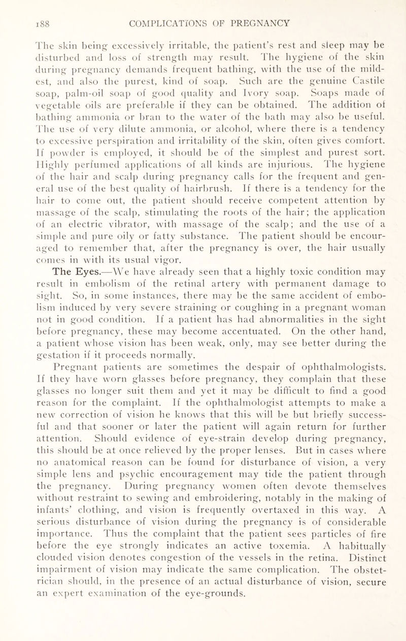 The skin being excessively irritable, the patient’s rest and sleep may be disturbed and loss of strength may result. The hygiene of the skin during pregnancy demands frequent bathing, with the use of the mild¬ est, and also the purest, kind of soap. Such are the genuine Castile soap, palm-oil soap of good quality and Ivory soap. Soaps made of vegetable oils are preferable if they can be obtained. The addition of bathing ammonia or bran to the water of the hath may also be useful. The use of very dilute ammonia, or alcohol, where there is a tendency to excessive perspiration and irritability of the skin, often gives comfort. If powder is employed, it should be of the simplest and purest sort. Highly perfumed applications of all kinds are injurious. The hygiene of the hair and scalp during pregnancy calls for the frequent and gen¬ eral use of the best quality of hairbrush. If there is a tendency for the hair to come out, the patient should receive competent attention by massage of the scalp, stimulating the roots of the hair; the application of an electric vibrator, with massage of the scalp; and the use of a simple and pure oily or fatty substance. The patient should be encour¬ aged to remember that, after the pregnancy is over, the hair usually comes in with its usual vigor. The Eyes.—We have already seen that a highly toxic condition may result in embolism of the retinal artery with permanent damage to sight. So, in some instances, there may be the same accident of embo¬ lism induced by very severe straining or coughing in a pregnant woman not in good condition. If a patient has had abnormalities in the sight before pregnancy, these may become accentuated. On the other hand, a patient whose vision has been weak, only, may see better during the gestation if it proceeds normally. Pregnant patients are sometimes the despair of ophthalmologists. If they have worn glasses before pregnancy, they complain that these glasses no longer suit them and yet it may be difficult to find a good reason for the complaint. If the ophthalmologist attempts to make a new correction of vision he knows that this will be but briefly success¬ ful and that sooner or later the patient will again return for further attention. Should evidence of eye-strain develop during pregnancy, this should be at once relieved by the proper lenses. But in cases where no anatomical reason can be found for disturbance of vision, a very simple lens and psychic encouragement may tide the patient through the pregnancy. During pregnancy women often devote themselves without restraint to sewing and embroidering, notably in the making of infants’ clothing, and vision is frequently overtaxed in this way. A serious disturbance of vision during the pregnancy is of considerable importance. Thus the complaint that the patient sees particles of fire before the eye strongly indicates an active toxemia. A habitually clouded vision denotes congestion of the vessels in the retina. Distinct impairment of vision may indicate the same complication. The obstet¬ rician should, in the presence of an actual disturbance of vision, secure an expert examination of the eye-grounds.