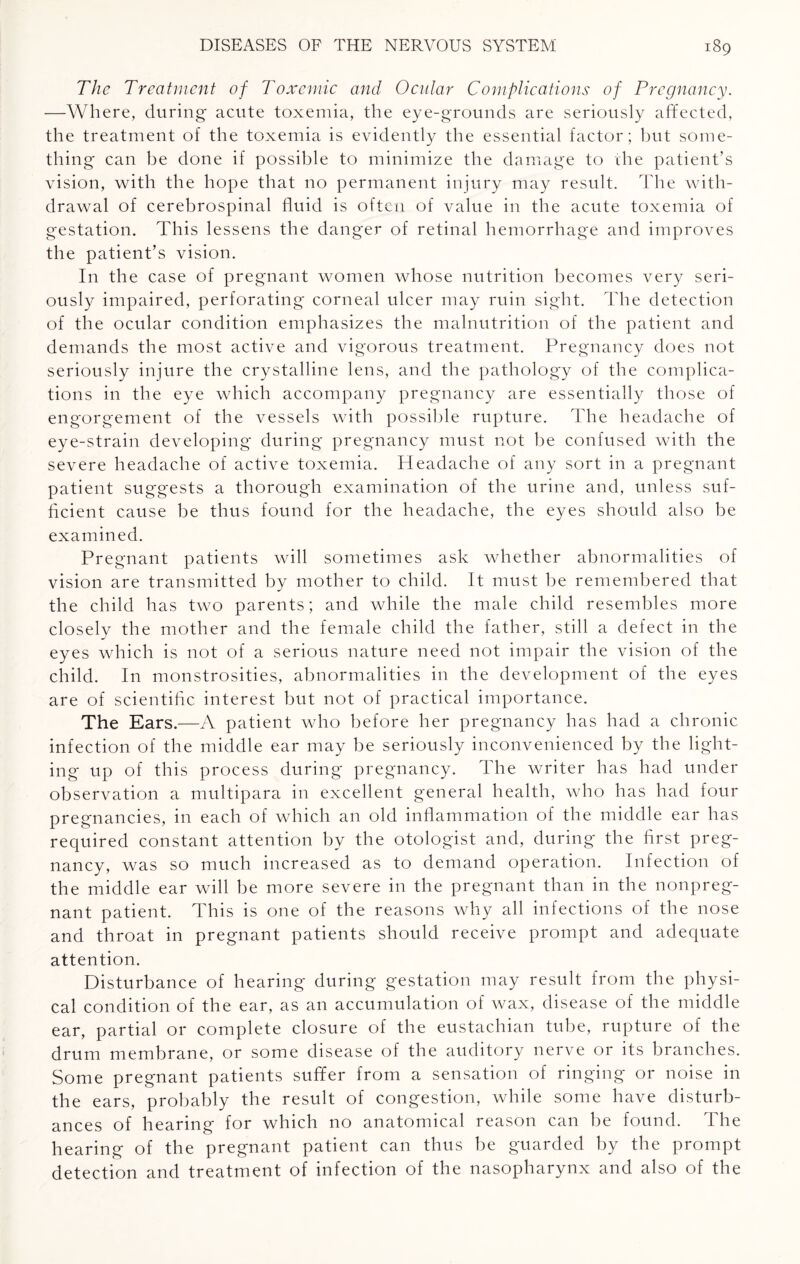 The Treatment of Toxemic and Ocular Complications of Pregnancy. —Where, during acute toxemia, the eye-grounds are seriously affected, the treatment of the toxemia is evidently the essential factor; but some¬ thing can be done if possible to minimize the damage to the patient’s vision, with the hope that no permanent injury may result. The with¬ drawal of cerebrospinal fluid is often of value in the acute toxemia of gestation. This lessens the danger of retinal hemorrhage and improves the patient’s vision. In the case of pregnant women whose nutrition becomes very seri¬ ously impaired, perforating corneal ulcer may ruin sight. The detection of the ocular condition emphasizes the malnutrition of the patient and demands the most active and vigorous treatment. Pregnancy does not seriously injure the crystalline lens, and the pathology of the complica¬ tions in the eye which accompany pregnancy are essentially those of engorgement of the vessels with possible rupture. The headache of eye-strain developing during pregnancy must not be confused with the severe headache of active toxemia. Headache of any sort in a pregnant patient suggests a thorough examination of the urine and, unless suf¬ ficient cause be thus found for the headache, the eyes should also be examined. Pregnant patients will sometimes ask whether abnormalities of vision are transmitted by mother to child. It must be remembered that the child has two parents; and while the male child resembles more closely the mother and the female child the father, still a defect in the eyes which is not of a serious nature need not impair the vision of the child. In monstrosities, abnormalities in the development of the eyes are of scientific interest but not of practical importance. The Ears.—A patient who before her pregnancy has had a chronic infection of the middle ear may be seriously inconvenienced by the light¬ ing up of this process during pregnancy. The writer has had under observation a multipara in excellent general health, who has had four pregnancies, in each of which an old inflammation of the middle ear has required constant attention bv the otologist and, during the first preg¬ nancy, was so much increased as to demand operation. Infection of the middle ear will be more severe in the pregnant than in the nonpreg¬ nant patient. This is one of the reasons why all infections of the nose and throat in pregnant patients should receive prompt and adequate attention. Disturbance of hearing during gestation may result from the physi¬ cal condition of the ear, as an accumulation of wax, disease of the middle ear, partial or complete closure of the eustachian tube, rupture of the drum membrane, or some disease of the auditory nerve or its branches. Some pregnant patients suffer from a sensation of ringing or noise in the ears, probably the result of congestion, while some have disturb¬ ances of hearing for which no anatomical reason can be found. The hearing of the pregnant patient can thus be guarded by the prompt detection and treatment of infection of the nasopharynx and also of the