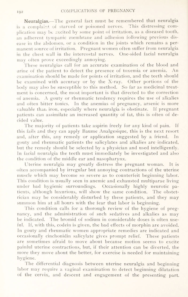 Neuralgias.—The general fact must be remembered that neuralgia is a complaint of starved or poisoned nerves. This distressing com¬ plication may be excited by some point of irritation, as a diseased tooth, an adherent tympanic membrane and adhesion following previous dis¬ ease in the abdomen, or a condition in the joints which remains a per¬ manent source of irritation. Pregnant women often suffer from neuralgia in the chest wall in the intercostal nerves. One-sided facial neuralgia may often prove exceedingly annoying. These neuralgias call for an accurate examination of the blood and urine of the patient to detect the presence of toxemia or anemia. An examination should be made for points of irritation, and the teeth should be examined with accuracy or by the X-ray. Other portions of the body may also be susceptible to this method. So far as medicinal treat¬ ment is concerned, the most important is that directed to the correction of anemia. A gouty or rheumatic tendency requires the use of alkalies and often bitter tonics. In the anemias of pregnancy, arsenic is more valuable than iron, especially where neuralgia is obstinate. If pregnant patients can assimilate an increased quantity of fat, this is often of de¬ cided value. The majority of patients take aspirin freely for any kind of pain. If this fails and they can apply Baume Analgesique, this is the next resort and, after this, any remedy or application suggested by a friend. In gouty and rheumatic patients the salicylates and alkalies are indicated, but the remedy should be selected by a physician and used intelligently. In facial neuralgia the teeth must immediately be investigated and also the condition of the middle ear and nasopharynx. Uterine neuralgia may greatly distress the pregnant woman. It is often accompanied by irregular but annoying contractions of the uterine muscle which may become so severe as to counterfeit beginning labor. This condition is usually seen in anemic and exhausted multiparae living under bad hygienic surroundings. Occasionally highly neurotic pa¬ tients, although luxurious, will show the same condition. The obstet¬ rician may be considerably disturbed by these patients, and they may summon him at all hours with the fear that labor is beginning. This condition calls for a thorough review of the hygiene of preg¬ nancy, and the administration of such sedatives and alkalies as may be indicated. The bromid of sodium in considerable doses is often use¬ ful. If, with this, codein is given, the bad effects of morphin are avoided. In gouty and rheumatic women appropriate remedies are indicated and occasionally cinchonidin salicylate gives prompt relief. These patients are sometimes afraid to move about because motion seems to excite painful uterine contractions, but, if their attention can be diverted, the more they move about the better, for exercise is needed for maintaining hygiene. The differential diagnosis between uterine neuralgia and beginning labor may require a vaginal examination to detect beginning dilatation of the cervix, and descent and engagement of the presenting part.