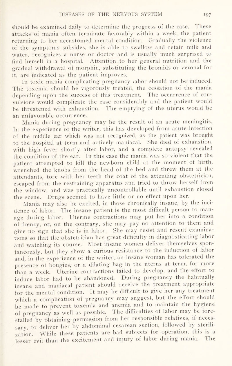 should be examined daily to determine the progress of the case. These attacks of mania often terminate favorably within a week, the patient returning to her accustomed mental condition. Gradually the violence of the symptoms subsides, she is able to swallow and retain milk and water, recognizes a nurse or doctor and is usually much surprised to find herself in a hospital. Attention to her general nutrition and the gradual withdrawal of morphin, substituting the bromids or veronal for it, are indicated as the patient improves. In toxic mania complicating pregnancy labor should not be induced. The toxemia should be vigorously treated, the cessation of the mania depending upon the success of this treatment. The occurrence of con¬ vulsions would complicate the case considerably and the patient would be threatened with exhaustion. The emptying of the uterus would be an unfavorable occurrence. Mania during pregnancy may be the result of an acute meningitis. In the experience of the writer, this has developed from acute infection of the middle ear which was not recognized, as the patient was brought to the hospital at term and actively maniacal. She died of exhaustion, with high fever shortly after labor, and a complete autopsy revealed the condition of the ear. In this case the mania was so violent that the patient attempted to kill the newborn child at the moment of birth, wrenched the knobs from the head of the bed and threw them at the attendants, tore with her teeth the coat of the attending obstetrician, escaped from the restraining apparatus and tried to throw herself from the window, and was practically uncontrollable until exhaustion closed the scene. Drugs seemed to have little or no effect upon her. Mania may also be excited, in those chronically insane, by the inci¬ dence of labor. The insane patient is the most difficult person to man¬ age during labor. Uterine contractions may put her into a condition of frenzy, or, on the contrary, she may pay no attention to them and give no sign that she is in labor. She may resist and resent examina¬ tions so that the obstetrician has great difficulty in diagnosticating labor and watching its course. Most insane women deliver themselves spon¬ taneously. but they show a curious resistance to the induction of labor and, in the experience of the writer, an insane woman has tolerated the presence of bougies, or a dilating bag in the uterus at term, for more than a week. Uterine contractions failed to develop, and the effort to induce labor had to be abandoned. During pregnancy the habitually insane and maniacal patient should receive the treatment appropriate for the mental condition. It may be difficult to give her any treatment which a complication of pregnancy may suggest, but the effort should be made to prevent toxemia and anemia and to maintain the hygiene of pregnancy as well as possible. The difficulties of labor may be fore¬ stalled by obtaining permission from her responsible relatives, if neces¬ sary, to deliver her by abdominal cesarean section, followed by sterili¬ zation. While these patients are bad subjects for operation, this is a lesser evil than the excitement and injury of labor during mania. The