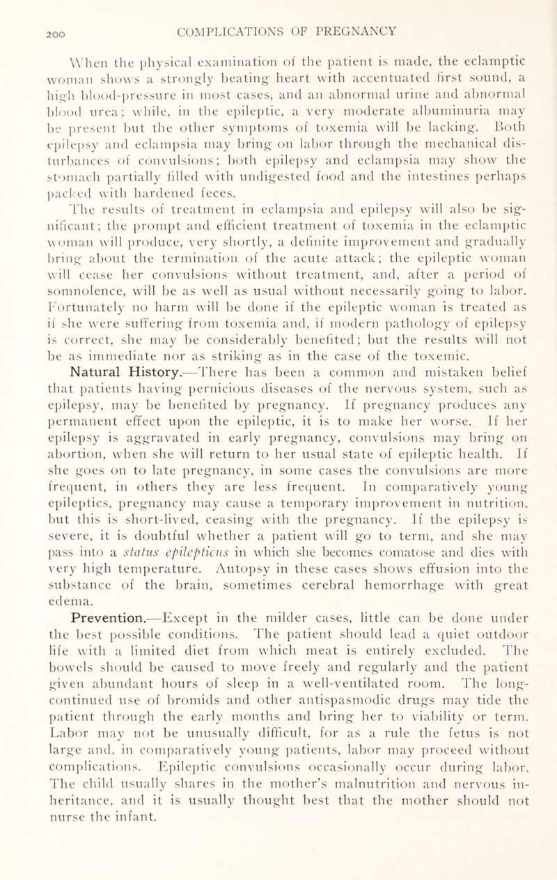 When the physical examination of the patient is made, the eclamptic woman shows a strongly beating heart with accentuated first sound, a high blood-pressure in most cases, and an abnormal urine and abnormal blood urea; while, in the epileptic, a very moderate albuminuria may be present but the other symptoms of toxemia will be lacking. Both epilepsy and eclampsia may bring on labor through the mechanical dis¬ turbances of convulsions; both epilepsy and eclampsia may show the stomach partially filled with undigested food and the intestines perhaps packed with hardened feces. The results of treatment in eclampsia and epilepsy will also be sig¬ nificant; the prompt and efficient treatment of toxemia in the eclamptic woman will produce, very shortly, a definite improvement and gradually bring about the termination of the acute attack; the epileptic woman will cease her convulsions without treatment, and, after a period of somnolence, will be as well as usual without necessarily going to labor. Fortunately no harm will be done if the epileptic woman is treated as if she were suffering from toxemia and, if modern pathology of epilepsy is correct, she may be considerably benefited; but the results will not be as immediate nor as striking as in the case of the toxemic. Natural History.—There has been a common and mistaken belief that patients having pernicious diseases of the nervous system, such as epilepsy, may be benefited by pregnancy. If pregnancy produces any permanent effect upon the epileptic, it is to make her worse. If her epilepsy is aggravated in early pregnancy, convulsions may bring on abortion, when she will return to her usual state of epileptic health. If she goes on to late pregnancy, in some cases the convulsions are more frequent, in others they are less frequent. In comparatively young epileptics, pregnancy may cause a temporary improvement in nutrition, but this is short-lived, ceasing' with the pregnancy. If the epilepsy is severe, it is doubtful whether a patient will go to term, and she may pass into a status epilepticns in which she becomes comatose and dies with very high temperature. Autopsy in these cases shows effusion into the substance of the brain, sometimes cerebral hemorrhage with great edema. Prevention.—Except in the milder cases, little can be done under the best possible conditions. The patient should lead a quiet outdoor life with a limited diet from which meat is entirely excluded. The bowels should be caused to move freely and regularly and the patient given abundant hours of sleep in a well-ventilated room. The long- continued use of bromids and other antispasmodic drugs may tide the patient through the early months and bring her to viability or term. Labor may not be unusually difficult, for as a rule the fetus is not large and, in comparatively young patients, labor may proceed without complications. Epileptic convulsions occasionally occur during labor. The child usually shares in the mother’s malnutrition and nervous in¬ heritance, and it is usually thought best that the mother should not nurse the infant.