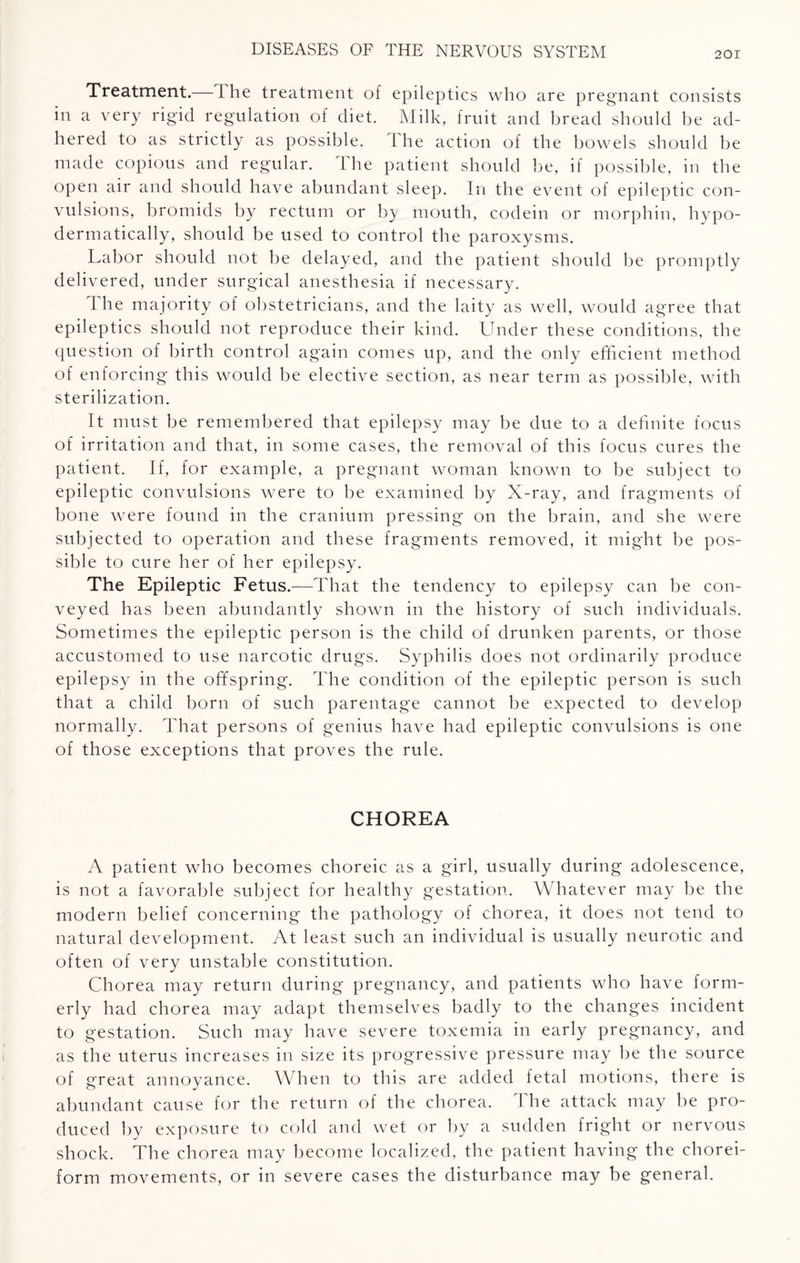 Treatment.— l he treatment of epileptics who are pregnant consists in a very rigid regulation of diet. Milk, fruit and bread should be ad¬ hered to as strictly as possible. I he action of the bowels should be made copious and regular. The patient should be, if possible, in the open air and should have abundant sleep. In the event of epileptic con¬ vulsions, bromids by rectum or by mouth, codein or morphin, hypo- dermatically, should be used to control the paroxysms. Labor should not be delayed, and the patient should be promptly delivered, under surgical anesthesia if necessary. The majority of obstetricians, and the laity as well, would agree that epileptics should not reproduce their kind. Under these conditions, the question of birth control again comes up, and the only efficient method of enforcing this would be elective section, as near term as possible, with sterilization. It must be remembered that epilepsy may be due to a definite focus of irritation and that, in some cases, the removal of this focus cures the patient. If, for example, a pregnant woman known to be subject to epileptic convulsions were to be examined by X-ray, and fragments of bone were found in the cranium pressing on the brain, and she were subjected to operation and these fragments removed, it might be pos¬ sible to cure her of her epilepsy. The Epileptic Fetus.—That the tendency to epilepsy can be con¬ veyed has been abundantly shown in the history of such individuals. Sometimes the epileptic person is the child of drunken parents, or those accustomed to use narcotic drugs. Syphilis does not ordinarily produce epilepsy in the offspring. The condition of the epileptic person is such that a child horn of such parentage cannot be expected to develop normally. That persons of genius have had epileptic convulsions is one of those exceptions that proves the rule. CHOREA A patient who becomes choreic as a girl, usually during adolescence, is not a favorable subject for healthy gestation. Whatever may be the modern belief concerning the pathology of chorea, it does not tend to natural development. At least such an individual is usually neurotic and often of very unstable constitution. Chorea may return during pregnancy, and patients who have form¬ erly had chorea may adapt themselves badly to the changes incident to gestation. Such may have severe toxemia in early pregnancy, and as the uterus increases in size its progressive pressure may be the source of great annoyance. When to this are added fetal motions, there is abundant cause for the return of the chorea. The attack may be pro¬ duced by exposure to cold and wet or by a sudden fright or nervous shock. The chorea may become localized, the patient having the chorei¬ form movements, or in severe cases the disturbance may be general.