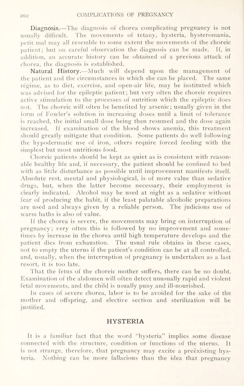 Diagnosis.—The diagnosis of chorea complicating pregnancy is not usually difficult. The movements of tetany, hysteria, hysteromania, petit mal may all resemble to some extent the movements of the choreic patient; but on careful observation the diagnosis can be made. If, in addition, an accurate history can be obtained of a previous attack of chorea, the diagnosis is established. Natural History.—Much will depend upon the management of the patient and the circumstances in which she can be placed. The same regime, as to diet, exercise, and open-air life, may be instituted which was advised for the epileptic patient; but very often the choreic requires active stimulation to the processes of nutrition which the epileptic does not. The choreic will often be benefited by arsenic; usually given in the form of Fowler’s solution in increasing doses until a limit of tolerance is reached, the initial small dose being then resumed and the dose again increased. If examination of the blood shows anemia, this treatment should greatly mitigate that condition. Some patients do well following the hypodermatic use of iron, others require forced feeding with the simplest but most nutritious food. Choreic patients should be kept as quiet as is consistent with reason¬ able healthy life and, if necessary, the patient should be confined to bed with as little disturbance as possible until improvement manifests itself. Absolute rest, mental and physiological, is of more value than sedative drugs, but, when the latter become necessary, their employment is clearly indicated. Alcohol may be used at night as a sedative without fear of producing the habit, if the least palatable alcoholic preparations are used and always given by a reliable person. The judicious use of warm baths is also of value. If the chorea is severe, the movements may bring on interruption of pregnancy; very often this is followed by no improvement and some¬ times by increase in the chorea until high temperature develops and the patient dies from exhaustion. The usual rule obtains in these cases, not to empty the uterus if the patient’s condition can be at all controlled, and, usually, when the interruption of pregnancy is undertaken as a last resort, it is too late. That the fetus of the choreic mother suffers, there can be no doubt. Examination of the abdomen will often detect unusually rapid and violent fetal movements, and the child is usually puny and ill-nourished. In cases of severe chorea, labor is to be avoided for the sake of the mother and offspring, and elective section and sterilization will be justified. HYSTERIA It is a familiar fact that the word “hysteria” implies some disease connected with the structure, condition or functions of the uterus. It is not strange, therefore, that pregnancy may excite a preexisting hys¬ teria. Nothing can be more fallacious than the idea that pregnancy