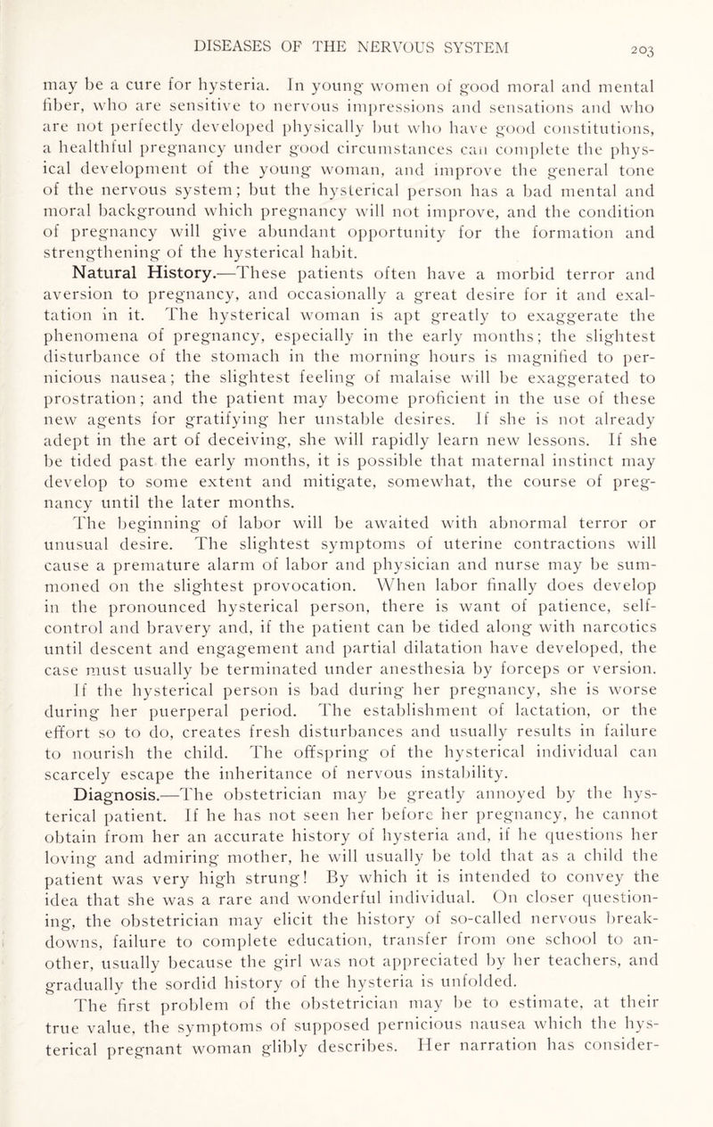may be a cure for hysteria. In young women of good moral and mental fiber, who are sensitive to nervous impressions and sensations and who are not perfectly developed physically but who have good constitutions, a healthful pregnancy under good circumstances can complete the phys¬ ical development of the young woman, and improve the general tone of the nervous system; but the hysterical person has a bad mental and moral background which pregnancy will not improve, and the condition of pregnancy will give abundant opportunity for the formation and strengthening of the hysterical habit. Natural History.—These patients often have a morbid terror and aversion to pregnancy, and occasionally a great desire for it and exal¬ tation in it. The hysterical woman is apt greatly to exaggerate the phenomena of pregnancy, especially in the early months; the slightest disturbance of the stomach in the morning hours is magnified to per¬ nicious nausea; the slightest feeling of malaise will be exaggerated to prostration; and the patient may become proficient in the use of these new agents for gratifying her unstable desires. If she is not already adept in the art of deceiving, she will rapidly learn new lessons. If she be tided past the early months, it is possible that maternal instinct may develop to some extent and mitigate, somewhat, the course of preg¬ nancy until the later months. The beginning of labor will be awaited with abnormal terror or unusual desire. The slightest symptoms of uterine contractions will cause a premature alarm of labor and physician and nurse may be sum¬ moned on the slightest provocation. When labor finally does develop in the pronounced hysterical person, there is want of patience, self- control and bravery and, if the patient can be tided along with narcotics until descent and engagement and partial dilatation have developed, the case must usually be terminated under anesthesia by forceps or version. If the hysterical person is bad during her pregnancy, she is worse during her puerperal period. The establishment of lactation, or the effort so to do, creates fresh disturbances and usually results in failure to nourish the child. The offspring of the hysterical individual can scarcely escape the inheritance of nervous instability. Diagnosis.—The obstetrician may be greatly annoyed by the hys¬ terical patient. If he has not seen her before her pregnancy, he cannot obtain from her an accurate history of hysteria and, if he questions her loving and admiring mother, he will usually be told that as a child the patient was very high strung! By which it is intended to convey the idea that she was a rare and wonderful individual. On closer question¬ ing, the obstetrician may elicit the history of so-called nervous break¬ downs, failure to complete education, transfer from one school to an¬ other, usually because the girl was not appreciated by her teachers, and gradually the sordid history of the hysteria is unfolded. The first problem of the obstetrician may be to estimate, at their true value, the symptoms of supposed pernicious nausea which the hys¬ terical pregnant woman glibly describes. Her narration has consider-