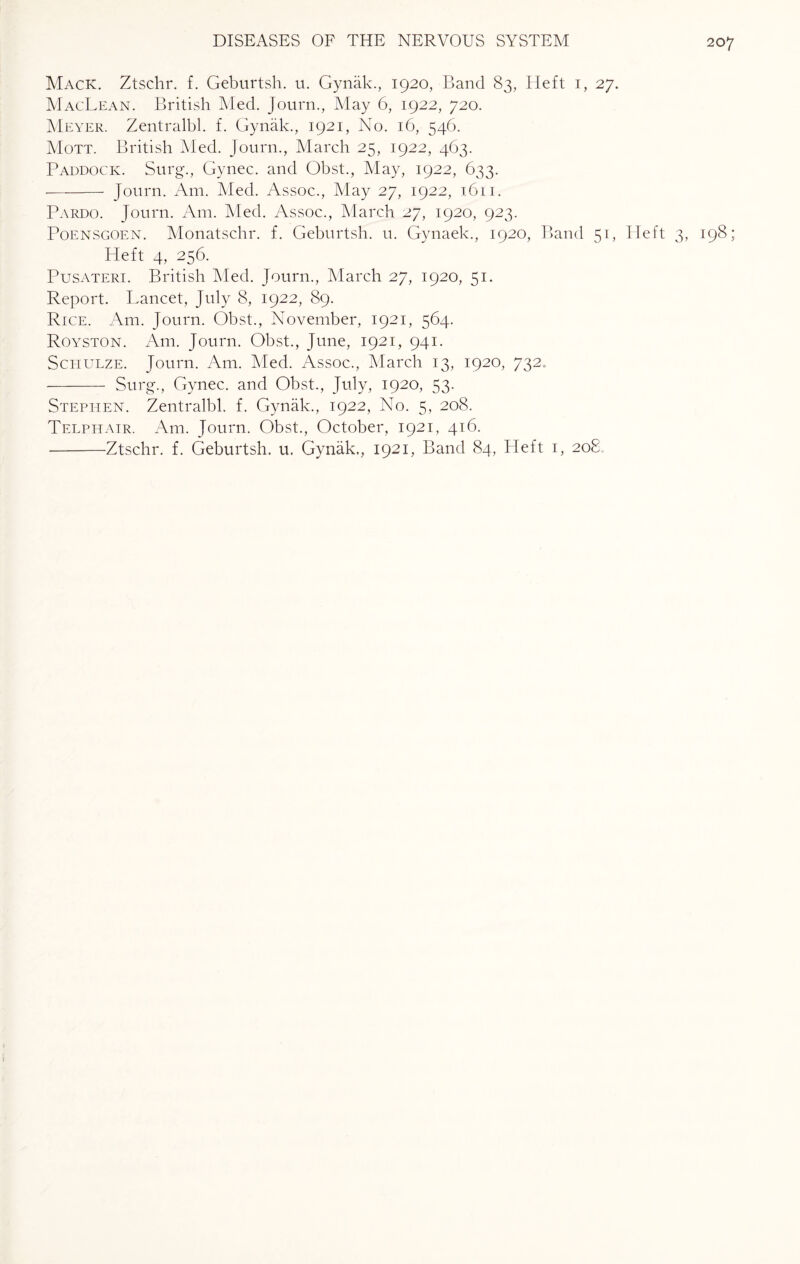 Mack. Ztschr. f. Geburtsh. u. Gynak., 1920, Band 83, Heft 1, 27. MacLean. British Med. Journ., May 6, 1922, 720. Meyer. Zentralbl. f. Gynak., 1921, No. 16, 546. Mott. British Med. journ., March 25, 1922, 463. Paddock. Surg., Gynec. and Obst., May, 1922, 633. - Journ. Am. Med. Assoc., May 27, 1922, 1611. Pardo. Journ. Am. Med. Assoc., March 27, 1920, 923. Poensgoen. Monatschr. f. Geburtsh. u. Gynaek., 1920, Band 51, Heft 3, 198; Heft 4, 256. Pusateri. British Med. Journ., March 27, 1920, 51. Report. Lancet, July 8, 1922, 89. Rice. Am. Journ. Obst., November, 1921, 564. Royston. Am. Journ. Obst., June, 1921, 941. Schulze. Journ. Am. Med. Assoc., March 13, 1920, 732. - Surg., Gynec. and Obst., July, 1920, 53. Stephen. Zentralbl. f. Gynak., 1922, No. 5, 208. Telphair. Am. Journ. Obst., October, 1921, 416. -Ztschr. f. Geburtsh. u. Gynak., 1921, Band 84, Heft 1, 208.