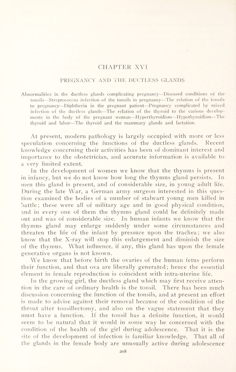 PREGNANCY AND THE DUCTLESS GLANDS Abnormalities in the ductless glands complicating pregnancy—Diseased conditions of the tonsils—Streptococcus infection of the tonsils in pregnancy—The relation of the tonsils to pregnancy—Diphtheria in the pregnant patient—Pregnancy complicated by mixed infection of the ductless glands—The relation of the thyroid to the various develop¬ ments in the body of the pregnant woman—Hyperthyroidism—Hypothyroidism—1 he thyroid and labor—The thyroid and the mammary glands and lactation. At present, modern pathology is largely occupied with more or less speculation concerning the functions of the ductless glands. Recent knowledge concerning their activities has been of dominant interest and importance to the obstetrician, and accurate information is available to a very limited extent. In the development of women we know that the thymus is present in infancy, but we do not know how long the thymus gland persists. In men this gland is present, and of considerable size, in young adult life. During the late War, a German army surgeon interested in this ques¬ tion examined the bodies of a number of stalwart young men killed in battle; these were all of military age and in good physical condition, and in every one of them the thymus gland could be definitely made out and was of considerable size. In human infants we know that the thymus gland may enlarge suddenly under some circumstances and threaten the life of the infant by pressure upon the trachea; we also know that the X-ray will stop this enlargement and diminish the size of the thymus. What influence, if any, this gland has upon the female generative organs is not known. We know that before birth the ovaries of the human fetus perform their function, and that ova are liberally generated; hence the essential element in female reproduction is coincident with intra-uterine life. In the growing girl, the ductless gland which may first receive atten¬ tion in the care of ordinary health is the tonsil. There has been much discussion concerning the function of the tonsils, and at present an effort is made to advise against their removal because of the condition of the throat after tonsillectomy, and also on the vague statement that they must have a function. If the tonsil has a definite function, it would seem to be natural that it would in some way be concerned with the condition of the health of the girl during adolescence. That it is the site of the development of infection is familiar knowledge. That all of the glands in the female body are unusually active during adolescence