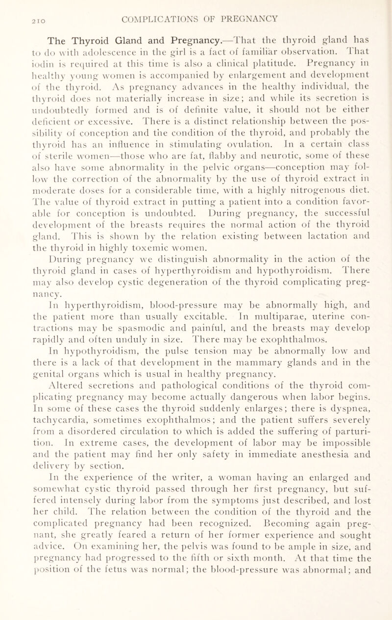 The Thyroid Gland and Pregnancy.—That the thyroid gland has to do with adolescence in the girl is a fact of familiar observation. That iodin is required at this time is also a clinical platitude. Pregnancy in healthy young women is accompanied by enlargement and development of the thyroid. As pregnancy advances in the healthy individual, the thyroid does not materially increase in size; and while its secretion is undoubtedly formed and is of definite value, it should not be either deficient or excessive. There is a distinct relationship between the pos¬ sibility of conception and the condition of the thyroid, and probably the thyroid has an influence in stimulating ovulation. In a certain class of sterile women—those who are fat, flabby and neurotic, some of these also have some abnormality in the pelvic organs—conception may fol¬ low the correction of the abnormality by the use of thyroid extract in moderate doses for a considerable time, with a highly nitrogenous diet. The value of thyroid extract in putting a patient into a condition favor¬ able for conception is undoubted. During pregnancy, the successful development of the breasts requires the normal action of the thyroid gland. This is shown by the relation existing between lactation and the thyroid in highly toxemic women. During pregnancy we distinguish abnormality in the action of the thyroid gland in cases of hyperthyroidism and hypothyroidism. There may also develop cystic degeneration of the thyroid complicating preg¬ nancy. In hyperthyroidism, blood-pressure may be abnormally high, and the patient more than usually excitable. In multiparae, uterine con¬ tractions may be spasmodic and painful, and the breasts may develop rapidly and often unduly in size. There may be exophthalmos. In hypothyroidism, the pulse tension may be abnormally low and there is a lack of that development in the mammary glands and in the genital organs which is usual in healthy pregnancy. Altered secretions and pathological conditions of the thyroid com¬ plicating pregnancy may become actually dangerous when labor begins. In some of these cases the thyroid suddenly enlarges; there is dyspnea, tachycardia, sometimes exophthalmos; and the patient suffers severely from a disordered circulation to which is added the suffering of parturi¬ tion. In extreme cases, the development of labor may be impossible and the patient may find her only safety in immediate anesthesia and delivery by section. In the experience of the writer, a woman having an enlarged and somewhat cystic thyroid passed through her first pregnancy, but suf¬ fered intensely during labor from the symptoms just described, and lost her child. The relation between the condition of the thyroid and the complicated pregnancy had been recognized. Becoming* again preg¬ nant, she greatly feared a return of her former experience and sought advice. On examining her, the pelvis was found to be ample in size, and pregnancy had progressed to the fifth or sixth month. At that time the position of the fetus was normal; the blood-pressure was abnormal; and