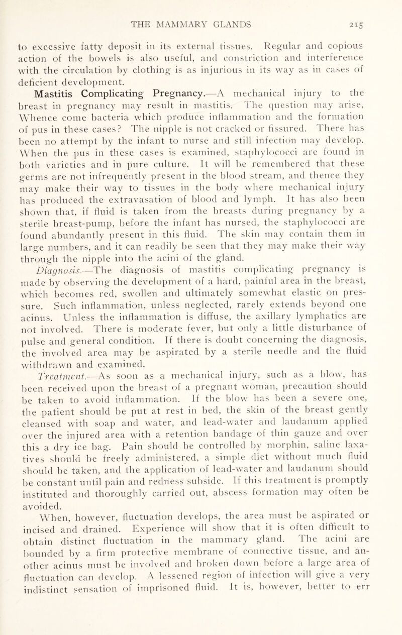 to excessive fatty deposit in its external tissues. Regular and copious action of the bowels is also useful, and constriction and interference with the circulation by clothing is as injurious in its way as in cases of deficient development. Mastitis Complicating Pregnancy.—A mechanical injury to the breast in pregnancy may result in mastitis. The question may arise, Whence come bacteria which produce inflammation and the formation of pus in these cases? The nipple is not cracked or fissured. There has been no attempt by the infant to nurse and still infection may develop. Wh en the pus in these cases is examined, staphylococci are found in both varieties and in pure culture. It will be remembered that these germs are not infrequently present in the blood stream, and thence they may make their way to tissues in the body where mechanical injury has produced the extravasation of blood and lymph. It has also been shown that, if fluid is taken from the breasts during pregnancy by a sterile breast-pump, before the infant has nursed, the staphylococci are found abundantly present in this fluid. The skin may contain them in large numbers, and it can readily be seen that they may make their way through the nipple into the acini of the gland. Diagnosis.—The diagnosis of mastitis complicating pregnancy is made by observing the development of a hard, painful area in the breast, which becomes red, swollen and ultimately somewhat elastic on pres¬ sure. Such inflammation, unless neglected, rarely extends beyond one acinus. Unless the inflammation is diffuse, the axillary lymphatics are not involved. There is moderate fever, but only a little disturbance of pulse and general condition. If there is doubt concerning the diagnosis, the involved area may be aspirated by a sterile needle and the fluid withdrawn and examined. Treatment.—As soon as a mechanical injury, such as a blow, has been received upon the breast of a pregnant woman, precaution should be taken to avoid inflammation. If the blow has been a severe one, the patient should be put at rest in bed, the skin of the breast gently cleansed with soap and water, and lead-water and laudanum applied over the injured area with a retention bandage of thin gauze and over this a dry ice bag. Pain should be controlled by morphin, saline laxa¬ tives should be freely administered, a simple diet without much fluid should be taken, and the application of lead-water and laudanum should be constant until pain and redness subside. If this treatment is promptly instituted and thoroughly carried out, abscess formation may often be avoided. When, however, fluctuation develops, the area must be aspirated or incised and drained. Experience will show that it is often difficult to obtain distinct fluctuation in the mammary gland. The acini are bounded by a firm protective membrane of connective tissue, and an¬ other acinus must be involved and broken down before a large area of fluctuation can develop. A lessened region of infection will give a very indistinct sensation of imprisoned fluid. It is, however, better to err